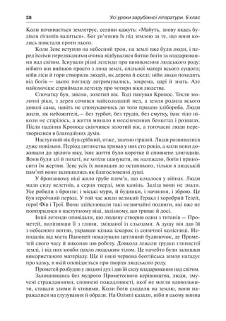 38	 Усі уроки зарубіжної літератури. 6 клас
Коли починається землетрус, селяни кажуть: «Мабуть, знову якась бу-
дівля гігантів валиться». Бог ув’язнив їх під землею за те, що вони ко-
лись повстали проти нього.
Коли Зевс вступив на небесний трон, на землі вже були люди, і пе-
ред їхніми переляканими очима відбувалися битви богів за владарюван-
ня над світом. Існували різні легенди про виникнення людського роду:
нібито він вийшов просто з лона землі, спільної матері всього сущого;
ніби ліси й гори створили людей, як дерева й скелі; ніби люди походять
від богів — цього погляду дотримувались, зокрема, царі й знать. Але
найохочіше сприймали легенду про чотири віки людства.
Спочатку був, звісно, золотий вік. Тоді панував Кронос. Текли мо-
лочні ріки, з дерев сочився найсолодший мед, а земля родила всього
доволі сама, навіть не спонукаючись до того працею хлібороба. Люди
жили, як небожителі,— без турбот, без трудів, без смутку, їхнє тіло ні-
коли не старілось, а життя минало в нескінченних бенкетах і розвагах.
Після падіння Кроноса скінчився золотий вік, а тогочасні люди пере-
творилися в благодійних духів.
Наступний вік був срібний, отже, значно гірший. Люди розвивалися
дуже повільно. Період дитинства тривав у них сто років, а коли вони до-
живали до зрілого віку, їхнє життя було коротке й сповнене злигоднів.
Вони були злі й пихаті, не хотіли шанувати, як належало, богів і прино-
сити їм жертви. Зевс усіх їх винищив до останнього, тільки в людській
пам’яті вони залишились як благословенні душі.
У бронзовому віці жило грубе плем’я, що кохалося у війнах. Люди
мали силу велетнів, а серця тверді, мов камінь. Заліза вони не знали.
Усе робили з бронзи: і міські мури, й будинки, і начиння, і зброю. Це
був героїчний період. У той час жили великий Геракл і хоробрий Тезей,
герої Фів і Трої. Вони здійснювали такі незвичайні подвиги, які вже не
повторилися в наступному віці, залізному, що триває й досі.
Інші легенди оповідали, що людину створив один з титанів — Про-
метей, виліпивши її з глини, змішаної із сльозами. А душу він дав їй
з небесного вогню, укравши кілька іскорок із сонячної колісниці. Не-
подалік від міста Панопей показували цегляний будиночок, де Проме-
тей свого часу й виконав цю роботу. Довкола лежали грудки глинястої
землі, і від них мовби пахло людським тілом. Це начебто були залишки
використаного матеріалу. Ще й нині червона беотійська земля нагадує
про казку, в якій оповідається про творця людського роду.
Прометей розбудив у людині дух і дав їй силу владарювання над світом.
Залишившись без мудрого Прометеєвого керівництва, люди, зму-
чені стражданнями, сповнені пожадливості, якої не могли вдовольни-
ти, ставали злими й хтивими. Коли боги сходили на землю, вони на-
ражалися на глузування й образи. На Олімпі казали, ніби в цьому винна
 