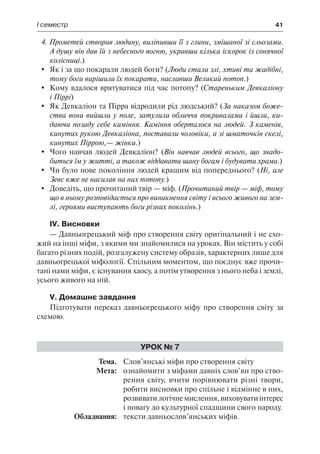 І семестр	 41
4. Прометей створив людину, виліпивши її з глини, змішаної зі сльозами.
А душу він дав їй з небесного вогню, укравши кілька іскорок із сонячної
колісниці.)
	 Як і за що покарали людей боги? (Люди стали злі, хтиві та жадібні,
тому боги вирішили їх покарати, наславши Великий потоп.)
	 Кому вдалося врятуватися під час потопу? (Стареньким Девкаліону
і Піррі)
	 Як Девкаліон та Пірра відродили рід людський? (За наказом боже-
ства вони вийшли у поле, затулили обличчя покривалами і йшли, ки-
даючи позаду себе каміння. Каміння оберталося на людей. З каменів,
кинутих рукою Девкаліона, поставали чоловіки, а зі шматочків скелі,
кинутих Піррою,— жінки.)
	 Чого навчав людей Девкаліон? (Він навчав людей всього, що знадо-
биться їм у житті, а також віддавати шану богам і будувати храми.)
	 Чи було нове покоління людей кращим від попереднього? (Ні, але
Зевс вже не насилав на них потопу.)
	 Доведіть, що прочитаний твір — міф. (Прочитаний твір — міф, тому
що в ньому розповідається про виникнення світу і всього живого на зем-
лі, героями виступають боги різних поколінь.)
IV. Висновки
— Давньогрецький міф про створення світу оригінальний і не схо-
жий на інші міфи, з якими ми знайомилися на уроках. Він містить у собі
багато різних подій, розгалужену систему образів, характерних лише для
давньогрецької міфології. Спільним моментом, що поєднує вже прочи-
тані нами міфи, є існування хаосу, а потім утворення з нього неба і землі,
усього живого на ній.
V. Домашнє завдання
Підготувати переказ давньогрецького міфу про створення світу за
схемою.
Урок № 7
	Тема.	 Слов’янські міфи про створення світу
	 Мета:	 ознайомити з міфами давніх слов’ян про ство-
рення світу, вчити порівнювати різні твори,
робити висновки про спільне і відмінне в них,
розвиватилогічнемислення,виховуватиінтерес
і повагу до культурної спадщини свого народу.
	 Обладнання:	 тексти давньослов’янських міфів.
 