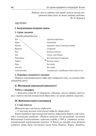 42	 Усі уроки зарубіжної літератури. 6 клас
Людина, яка не любить свій народ і якій не милий кон-
кретний образ його, не може любити людство.
М. О. Бердяєв
Хід уроку
І. Актуалізація опорних знань
1. Ігрове завдання
«Знайди відповідність»
Гея
Уран
Ерінія
Кронос
Рея
Аїд
Посейдон
Тіфон
Гера
циклоп
гекатонхейр
дружина Кроноса
одноокий
дружина Зевса, богиня шлюбу
сторукий
богиня помсти
титан, син Урана
бог підземного царства
богиня землі
бог неба
бог моря
чудовисько з клубками змій замість ніг
2. Перевірка домашнього завдання
Переказ давньогрецького міфу про створення світу за схемою (див.
попередній урок).
ІІ. Мотивація навчальної діяльності
Робота з епіграфом
— Поясніть слова М. О. Бердяєва: «Людина, яка не любить свій на-
род і якій не милий конкретний образ його, не може любити людство».
ІІІ. Вивчення нового матеріалу
1. Слово вчителя
Відомості про слов’янську міфологію
— У чистому вигляді слов’янські міфи не збереглися.
Ранні відомості про східнослов’янську міфологію беруть свій поча-
ток у літописних джерелах. «Повість минулих літ» розповідає, що князь
Володимир Святославович здійснив спробу у 980 р. створити загаль-
нодержавний язичницький пантеон. У Києві на пагорбі поза межами
княжого двору були поставлені ідоли богів Перуна, Хорса, Дажбога,
 