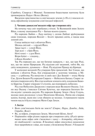 І семестр	 43
Стрибога, Сімаргла і Мокоші. Головними божествами пантеону були
громовержець Перун і Велес (Волос).
Введення християнства в слов’янських землях (з IX ст.) поклало кі-
нець офіційному існуванню слов’янської міфології.
2. Читання давньослов’янського міфу про створення світу
На початку часу світ перебував у пітьмі. Та Всевишній явив Золоте
Яйце, в якому знаходився Рід — Батько всього сущого.
Рід народив Любов — Ладу-матінку і, силою Любові зруйнувавши
свою темницю, породив Всесвіт — безліч зіркових світів, а також наш
земний світ.
Сонце вийшло тоді з обличчя Його.
Місяць світлий — з грудей Його.
Зірки часті — з очей Його.
Зорі ясні — з брів Його.
Ночі темні — з дум Його.
Вітри буйні — з подиху...
(«Книга Коляди»)
Так Рід породив усе, що ми бачимо навкруги,— все, що при Роді,
все, що ми звемо Природою. Рід відділив світ видимий, тобто Яв, від
світу невидимого, духовного — Нові. Рід відділив Правду від Кривди.
У колісниці вогняній Рід утвердив Грім гримлячий. Бог Сонця, що
вийшов з обличчя Рода, був утверджений у золотому човнику, а Мі-
сяць — у срібному. Рід випустив зі своїх вуст Дух Божий — птаха Матір
Сва. Духом Божим Рід народив Сварога — Небесного Батька. Сварог за-
кінчив створення світу. Він став хазяїном земного світу, владикою Божо-
го Царства. Сварог утвердив 12 столпів, що підпирають небосхил.
Рід став Небесним Джерелом і породив води Великого Океану. З пі-
ни вод Океану з’явилася Світова Качечка, що породила багатьох бо-
гів-ясунів і демонів-дасунів. Рід народив Корову Земун і Козу Седунь,
молоко яких розлилося і стало Молочним Шляхом. Потім він створив
камінь Алатир, яким він і став збивати це молоко. З отриманого таким
чином масла й була створена Мати Сира Земля.
3. Бесіда
	 Яких слов’янських богів ви знаєте? (Сварог, Перун, Дажбог, Лада,
Стрибог, Велес)
	 Як, за міфом, утворилася Земля, Молочний Шлях, боги?
	 Порівняйте міфи різних народів про створення світу. (В усіх прочи-
таних нами міфах світ з’являється з хаосу — безпорядку, відсутнос-
ті стабільності і системи. В багатьох міфах описується виникнення
бога-прародителя з яйця, яке плаває у безмежному Океані. У більшості
 