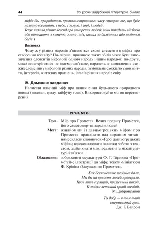 44	 Усі уроки зарубіжної літератури. 6 клас
міфів бог-прародитель протягом тривалого часу створює те, що буде
названо всесвітом: і небо, і землю, і зорі, і людей.
Існує чимало різних легенд про створення людей: вони походять від богів
або виникають з каменю, глини, сліз, комах за бажанням або велінням
богів.)
Висновки
Чому ж у різних народів з’являються схожі елементи в міфах про
створення всесвіту? По-перше, причиною таких збігів може бути запо-
зичення елементів міфології одного народу іншим народом; по-друге,
може спостерігатися не взаємопов’язане, паралельне виникнення схо-
жих елементів у міфології різних народів, зумовлене схожістю умов жит-
тя, інтересів, життєвих прагнень, ідеалів різних народів світу.
IV. Домашнє завдання
Написати власний міф про виникнення будь-якого природного
явища (веселки, граду, тайфуну тощо). Використовуйте мотив перетво-
рення.
Урок № 8
	Тема.	 Міф про Прометея. Велич подвигу Прометея,
його самопожертва заради людей
	 Мета:	 ознайомити із давньогрецьким міфом про
Прометея, працювати над виразним читан-
ням; скласти словничок «Герої давньогрецьких
міфів»; вдосконалювати навички роботи з тек-
стом, здійснювати міжпредметні та міжлітера-
турні зв’язки.
	 Обладнання:	 зображення скульптури Ф. Г. Гордєєва «Про-
метей»; ілюстрації до міфу, тексти-мініатюри
Ф. Крівіна «Засудження Прометея».
Как бесконечные звездные дали,
Мы бы на яркость людей проверяли.
Прав лишь горящий, презревший покой,
К людям летящий яркой звездой.
М. Добронравов
Ты добр — в том твой
смертельный грех.
Дж. Г. Байрон
 