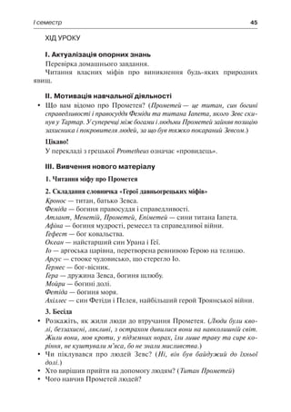 І семестр	 45
Хід уроку
І. Актуалізація опорних знань
Перевірка домашнього завдання.
Читання власних міфів про виникнення будь-яких природних
явищ.
ІІ. Мотивація навчальної діяльності
	 Що вам відомо про Прометея? (Прометей — це титан, син богині
справедливості і правосуддя Феміди та титана Іапета, якого Зевс ски-
нув у Тартар. У суперечці між богами і людьми Прометей зайняв позицію
захисника і покровителя людей, за що був тяжко покараний Зевсом.)
Цікаво!
У перекладі з грецької Prometheus означає «провидець».
ІІІ. Вивчення нового матеріалу
1. Читання міфу про Прометея
2. Складання словничка «Герої давньогрецьких міфів»
Кронос — титан, батько Зевса.
Феміда — богиня правосуддя і справедливості.
Атлант, Менетій, Прометей, Епіметей — сини титана Іапета.
Афіна — богиня мудрості, ремесел та справедливої війни.
Гефест — бог ковальства.
Океан — найстарший син Урана і Геї.
Іо — аргоська царівна, перетворена ревнивою Герою на телицю.
Аргус — стооке чудовисько, що стерегло Іо.
Гермес — бог-вісник.
Гера — дружина Зевса, богиня шлюбу.
Мойри — богині долі.
Фетіда — богиня моря.
Ахіллес — син Фетіди і Пелея, найбільший герой Троянської війни.
3. Бесіда
	Розкажіть, як жили люди до втручання Прометея. (Люди були кво-
лі, беззахисні, лякливі, з острахом дивилися вони на навколишній світ.
Жили вони, мов кроти, у підземних норах, їли лише траву та сире ко-
ріння, не куштували м’яса, бо не знали мисливства.)
	 Чи піклувався про людей Зевс? (Ні, він був байдужий до їхньої
долі.)
	 Хто вирішив прийти на допомогу людям? (Титан Прометей)
	 Чого навчив Прометей людей?
 