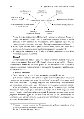 46	 Усі уроки зарубіжної літератури. 6 клас
	 Чому Зевс розгнівався на Прометея? (Прометей обдурив Зевса, об-
равши для жертви богам кістки, прикриті лискучим жиром, а людям
залишив м’ясо, сховане під тельбухами. Зевс обурився через те, що
смертні їстимуть м’ясо, а на шану богам спалюватимуть кістки.)
	 Якою була помста Зевса? (Він залишив людей без вогню. Вони жили
у темних домівках, не могли зігрітися та приготувати їжу.)
	 Як порушив заборону Зевса Прометей? (Він пробрався в палац Зевса
та вкрав вогонь для людей.)
Цікаво!
Жителі острівної Греції і до цього часу переносять вогонь усередині
стебла гігантського фенхеля*. Порівняй з фрагментом з міфу: «Проме-
тей піднявся на Олімп, запалив факел від вогняної сонячної колісниці,
відколов від нього тліючу вуглинку та засунув її всередину стебла вели-
чезного фенхеля»**.
4. Робота з текстом
	 Знайдіть цитату, в якій йдеться про покарання Прометея.
(«У шаленій нестямі Зевс звелів закути титана Прометея в кайдани
і припнути на самому краї землі до стрімкої скелі, щоб відступник висів
там довгі століття. Таку кару надумав Зевс останньому з роду титанів,
що насмілився змагатися з ним і боронити слабосилих, нікчемних людей».
«Зевс вигадав йому ще тяжчу кару: знову висів Прометей, прикутий до
Кавказької скелі, нестерпно палило його сонце, сікли дощі, шарпали люті
вітри, і щодня прилітав туди величезний Зевсів орел, гострими пазурами
розривав титанові груди та дзьобав йому печінку. За ніч кривава рана за-
гоювалася, але наступного дня знову прилітав орел і знову люто шматував
могутнє Прометеєве тіло».)
*	 Фенхель — висока рослина (до 5 м заввишки) з трубчастим стеблом, м’яка
серцевина використовувалась як трут.
**	 Грейвс Р. Мифы Древней Греции.
 