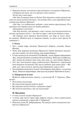 І семестр	 47
	 Наведіть цитати, що свідчать про сміливість і незламність Прометея.
(«Страшні мої муки, та я не зрікаюся свого вчинку!»
«Я сам знесу свою кару».
«Хай Зевс безжурно живе на Олімпі! Хай тішиться своїми громами та
сипле на землю вогняні блискавки. Але настане день, коли справдиться про-
кляття його батька Кроноса!»
«Хай Зевс і не сподівається зробити з мене такого прислужника. Я не
проміняю свої страшні муки на ганебне рабство».
«Ненавиджу я всіх богів».
«Хай Зевс шаленіє, хай гримить з гніву і спалює скелі пекучим вогнем чи
засипає крижаним снігом — все одно не вирве з моїх вуст жодного слова».
«Ці страшні муки тривали тисячоліття, але ніщо не могло здола-
ти титана. Жодного разу не попросив пощади, не зрікся своєї приязні до
смертних».)
5. Бесіда
	 Хто з героїв міфу співчуває Прометею? (Гефест, океаніди, Океан,
Феміда)
	 Чому Зевс вирішив визволити Прометея? (Хотів дізнатися таємни-
цю своєї смерті, яка була відома лише тираноборцю.)
	 У чому полягала ця таємниця? (Син Феміди, з якою збирався одружитися
Зевс, повинен був бути сильнішим від свого батька. Якби весілля відбулося,
Зевс загинув би від руки свого сина, так само, як і його батько Кронос.)
	 Хто зміг пом’якшити серце невблаганного Прометея і переконати
його відкрити таємницю? (Це змогла зробити лише мати героя — Фе-
міда, яка, гірко плачучи, просила його врятувати самого себе.)
	 Хто прийшов визволити титана? (Легендарний герой Геракл, за наказом
Зевса, відшукав тираноборця, вбив орла та розірвав Прометеєві пута.)
6. Міжпредметні зв’язки
Відбиття міфологічного сюжету у скульптурі Ф. Г. Гордєєва «Про-
метей».
	Розгляньте скульптуру.
	 Як скульптор передав хижість орла?
	 Як передано відчуття болю, страждань героя?
	 Які почуття викликає у вас ця скульптура?
IV. Висновки
	 У чому полягає подвиг Прометея?
	 З точки зору якого героя міфу доброта титана є його смертельним
гріхом (за рядками з вірша Дж. Г. Байрона)?
	 Поясніть слова М. Добронравова. Чи можуть вони стосуватися осо-
бистості Прометея?
 