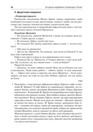48	 Усі уроки зарубіжної літератури. 6 клас
V. Додаткове завдання
«Літературні паралелі»
Російський письменник Фелікс Крівін завжди відрізнявся своїм
особливим поглядом на вже звичні явища, сюжети і героїв, які він роз-
глядає сам і показує читачеві під новим, іншим кутом зору.
Так він переосмислює й традиційний міфологічний сюжет, пов’яза-
ний з відомим героєм-титаном Прометеєм.
Осуждение Прометея
— Ну посуди сам, дорогой Прометей, в какое ты ставишь меня по-
ложение. Старые друзья, и вдруг...
— Не печалься, Гефест, делай свое дело.
— Не печалься! По-твоему, приковать друга к скале — это раз плю-
нуть?
— Тебе ведь не привыкать!
— Зря ты так, Прометей. Ты думаешь, нам легко на Олимпе? С нас
ведь тоже спрашивают.
Гефест взял друга за руку и стал приковывать его к скале.
— Покаялся бы ты, Прометей, а? Старик простит, у него душа доб-
рая. Ну, случилось, ну, дал людям огонь — с кем не бывает?
Прометей молчал.
— Думаешь, ты один любишь людей? Ведь мы на Олимпе для того
и поставлены. Такая наша работа — любить людей. А если наказыва-
ем... — Гефест взял копье и пронзил им грудь Прометея.— Если нака-
зываем, так ведь это тоже не для себя. Пойми, дорогой, это для твоего
же блага...
1966
	 Подумайте, у чому різниця зображення образу Гефеста у міфі і в міні-
атюрі Ф. Крівіна? (У міфі Гефест по-справжньому страждає, але ко-
риться Зевсові, знаючи, що пощади Прометею не буде: «Серце у Кроніона
невблаганне». В мініатюрі Ф. Крівіна він виправдовується перед другом,
відчуваючи свою провину, називає Зевса добрим старим, просить Проме-
тея покаятися. Все це говорить Гефест, знаючи, що зараз простромить
серце друга списом. Навіть після цього він запевняє: «Зрозумій, дорогий,
це тільки для твого ж блага». Ф. Крівін показує зруйнування душі ге-
роя — спочатку від страху, потім від лицемірства, застерігає від при-
стосуванства, яке неминуче призведе до зради, підкреслює правильність
позицій Прометея, який не злякався і не зрікся своїх принципів.
Можлива паралель і з розіп’яттям Христа, який спочатку був розіп’я-
тий, а потім заколотий списом у серце: це було зроблено, щоб приско-
рити смерть Ісуса і зменшити його муки. Христос теж був зраджений
і не зрікся свого вчення.)
 