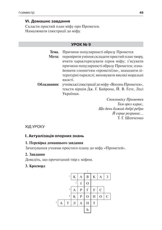 І семестр	 49
VI. Домашнє завдання
Скласти простий план міфу про Прометея.
Намалювати ілюстрації до міфу.
Урок № 9
	Тема.	 Причини популярності образу Прометея
	 Мета:	 перевіритиумінняскладатипростийплантвору,
вчити характеризувати героя міфу; з’ясувати
причини популярності образу Прометея; озна-
йомити з поняттям «прометеїзм», знаходити лі-
тературні паралелі; виховувати високі моральні
якості.
	 Обладнання:	 учнівськіілюстраціїдоміфу«ВогоньПрометея»,
тексти віршів Дж. Г. Байрона, Й. В. Ґете, Лесі
Українки.
Споконвіку Прометея
Там орел карає,
Що день божий добрі ребра
Й серце розриває...
Т. Г. Шевченко
Хід уроку
І. Актуалізація опорних знань
1. Перевірка домашнього завдання
Зачитування учнями простого плану до міфу «Прометей».
2. Завдання
Доведіть, що прочитаний твір є міфом.
3. Кросворд
1
1
К А В К А З
2
І О
3
А Р Г У С
4
К Р О Н О С
5
А Т Л А Н Т
Ь
 