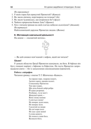 50	 Усі уроки зарубіжної літератури. 6 клас
По горизонталі:
1.	У яких горах був прикутий Прометей? (Кавказ)
2.	Як звали дівчину, перетворену на телицю? (Іо)
3.	Як звали чудовисько, що охороняло Іо? (Аргус)
4.	Чийого пророцтва боявся Зевс? (Кронос)
5.	Хто з титанів тримав на своїх плечах небесне склепіння? (Атлант)
По вертикалі:
Найголовніший дарунок Прометея людям. (Вогонь)
ІІ. Мотивація навчальної діяльності
На дошці — «палаючий вогонь».
— Як цей символ пов’язаний з міфом, який ми читали?
Цікаво!
У деяких областях Греції Прометея шанували, як бога. В Афінах він
був у пошані нарівні з Афіною та Гефестом. На честь Прометея запро-
ваджено свято — біг із запаленими смолоскипами (прометеї).
Робота з епіграфом
Читання уривку з поеми Т. Г. Шевченка «Кавказ».
За горами гори, хмарою повиті,
Засіяні горем, кровію политі.
Споконвіку Прометея
Там орел карає,
Що день божий добрі ребра
Й серце розриває.
Розбиває, та не вип’є
Живущої крові,—
Воно знову оживає
І сміється знову!
Не вмирає душа наша,
Не вмирає воля.
І неситий не виоре
На дні моря поле.
Не скує душі живої
І слова живого.
Не понесе слави бога.
Великого бога.
 