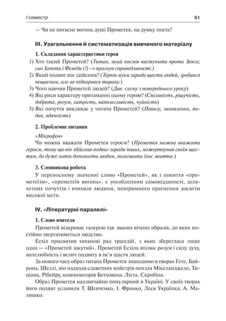 І семестр	 51
— Чи не погасне вогонь душі Прометея, на думку поета?
ІІІ. Узагальнення й систематизація вивченого матеріалу
1. Складання характеристики героя
1)	Хто такий Прометей? (Титан, який посмів виступити проти Зевса;
син Іапета і Феміди (!) → прагнув справедливості.)
2)	Який подвиг він здійснив? (Терпів муки заради щастя людей, зробився
нещасним, але не підкорився тирану.)
3)	Чого навчив Прометей людей? (Див. схему з попереднього уроку)
4)	Які риси характеру притаманні цьому герою? (Сміливість, рішучість,
доброта, розум, хитрість, наполегливість, чуйність)
5)	Які почуття викликає у читача Прометей? (Повагу, захоплення, по-
див, вдячність)
2. Проблемне питання
«Мікрофон»
Чи можна вважати Прометея героєм? (Прометея можна вважати
героєм, тому що він здійснив подвиг заради інших, пожертвував своїм щас-
тям, бо дуже хотів допомогти людям, полегшити їхнє життя.)
3. Словникова робота
У переносному значенні слово «Прометей», як і поняття «про-
метеїзм», «прометеїв вогонь», є уособленням самовідданості, шля-
хетних почуттів і вчинків людини, невтримного прагнення досягти
високої мети.
IV. «Літературні паралелі»
1. Слово вчителя
Прометей відкриває галерею так званих вічних образів, до яких по-
стійно звертатиметься людство.
Есхіл присвятив титанові ряд трагедій, з яких збереглася лише
одна — «Прометей закутий». Прометей Есхіла втілює розум і силу духу,
волелюбність і велич подвигу в ім’я щастя людей.
За нового часу образ титана Прометея знаходимо в творах Ґете, Бай-
рона, Шеллі, він надихав славетних майстрів пензля Мікеланджело, Ти-
ціана, Рібейру, композиторів Бетховена, Ліста, Скрябіна.
Образ Прометея надзвичайно популярний в Україні. У своїх творах
його подвиг уславили Т. Шевченко, І. Франко, Леся Українка, А. Ма-
лишко.
 