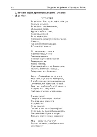 52	 Усі уроки зарубіжної літератури. 6 клас
2. Читання поезій, присвячених подвигу Прометея
	 Й. В. Ґете
Прометей
Ты можешь, Зевс, громадой тяжких туч
Накрыть весь мир,
Ты можешь, как мальчишка,
Сбивающий репьи,
Крушить дубы и скалы,
Но ни земли моей
Ты не разрушишь,
Ни хижины, которую не ты построил,
Ни очага,
Чей животворный пламень
Тебе внушает зависть.
Нет никого под солнцем
Ничтожней вас, богов!
Дыханием молитв
И дымом жертвоприношений
Вы кормите свое
Убогое величье,
И вы погибли б все, не будь на свете
Глупцов, питающих надежды,
Доверчивых детей и нищих.
Когда ребенком был я и ни в чем
Мой слабый ум еще не разбирался,
Я в заблужденье к солнцу устремлял
Свои глаза, как будто там, на небе,
Есть уши, чтоб мольбе моей внимать,
И сердце есть, как у меня,
Чтоб сжалиться над угнетенным.
Кто мне помог
Смирить высокомерие титанов?
Кто спас меня от смерти
И от рабства?
Не ты ль само,
Святым огнем пылающее сердце?
И что ж, не ты ль само благодарило,
По-юношески горячо и щедро,
Того, кто спал беспечно в вышине!
Мне — чтить тебя? За что?
Рассеял ли ты когда-нибудь печаль
Скорбящего?
 