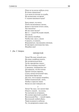І семестр	 53
Отер ли ты когда-нибудь слезу
В глазах страдальца?
А из меня не вечная ль судьба,
Не всемогущее ли время
С годами выковали мужа?
Быть может, ты хотел,
Чтоб я возненавидел жизнь,
Бежал в пустыню оттого лишь,
Что воплотил
Не все свои мечты?
Вот я — гляди! Я создаю людей,
Леплю их
По своему подобью,
Чтобы они, как я, умели
Страдать, и плакать,
И радоваться, наслаждаясь жизнью,
И презирать ничтожество твое,
Подобно мне!
	 Дж. Г. Байрон
Прометей
1
Титан! На наш земной удел,
На нашу скорбную юдоль,
На человеческую боль
Ты без презрения глядел;
Но что в награду получил?
Страданье, напряженье сил
Да коршуна, что без конца
Терзает печень гордеца,
Скалу, цепей печальный звук,
Удушливое бремя мук
Да стон, что в сердце погребен,
Тобой подавленный, затих,
Чтобы о горестях твоих
Богам не смог поведать он.
2
Титан! Ты знал, что значит бой
Отваги с мукой... ты силен,
Ты пытками не устрашен,
Но скован яростной судьбой.
Всесильный Рок — глухой тиран,
Вселенской злобой обуян,
Творя на радость небесам
То, что разрушить может сам,
 