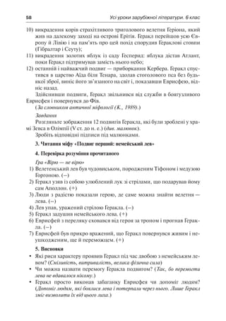 58	 Усі уроки зарубіжної літератури. 6 клас
10)	викрадення корів страхітливого триголового велетня Геріона, який
жив на далекому заході на острові Ерітія. Геракл перейшов усю Єв-
ропу й Лівію і на пам’ять про цей похід спорудив Гераклові стовпи
(Гібралтар і Сеуту);
11)	викрадення золотих яблук із саду Гесперид: яблука дістав Атлант,
поки Геракл підтримував замість нього небо;
12)	останній і найважчий подвиг — приборкання Кербера. Геракл спус-
тився в царство Аїда біля Тенара, здолав стоголового пса без будь-
якої зброї, виніс його зв’язаного на світ і, показавши Еврисфею, від-
ніс назад.
Здійснивши подвиги, Геракл звільнився від служби в боягузливого
Еврисфея і повернувся до Фів.
(За словником античної міфології (К., 1989).)
Завдання
Розгляньте зображення 12 подвигів Геракла, які були зроблені у хра-
мі Зевса в Олімпії (V ст. до н. е.) (див. малюнок).
Зробіть відповідні підписи під малюнками.
3. Читання міфу «Подвиг перший: немейський лев»
4. Перевірка розуміння прочитаного
Гра «Вірю — не вірю»
1)	Велетенський лев був чудовиськом, породженим Тіфоном і медузою
Горгоною. (–)
2)	Геракл узяв із собою улюблений лук зі стрілами, що подарував йому
сам Аполлон. (+)
3)	Люди з радістю показали герою, де саме можна знайти велетня —
лева. (–)
4)	Лев упав, уражений стрілою Геракла. (–)
5)	Геракл задушив немейського лева. (+)
6)	Еврисфей з переляку сховався від героя за троном і прогнав Герак-
ла. (–)
7)	Еврисфей був прикро вражений, що Геракл повернувся живим і не-
ушкодженим, ще й переможцем. (+)
5. Висновки
	 Які риси характеру проявив Геракл під час двобою з немейським ле-
вом? (Сміливість, витривалість, велика фізична сила)
	 Чи можна назвати перемогу Геракла подвигом? (Так, бо перемогти
лева не вдавалося нікому.)
	 Геракл просто виконав забаганку Еврисфея чи допоміг людям?
(Допоміг людям, які боялися лева і потерпали через нього. Лише Геракл
зміг визволити їх від цього лиха.)
 