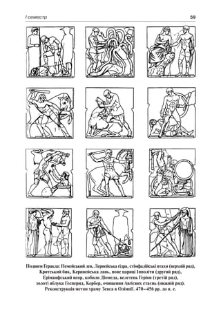 І семестр	 59
Подвиги Геракла: Немейський лев, Лернейська гідра, стімфалійські птахи (верхній ряд),
Критський бик, Керинейська лань, пояс цариці Іпполіти (другий ряд),
Еріманфський вепр, кобили Діомеда, велетень Геріон (третій ряд),
золоті яблука Гесперид, Кербер, очищення Авгієвих стаєнь (нижній ряд).
Реконструкція метоп храму Зевса в Олімпії. 470–456 рр. до н. е.
 