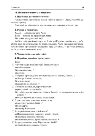 І семестр	 61
ІІІ. Вивчення нового матеріалу
1. Підготовка до сприйняття твору
Чи знаєте ви, що означає вислів «авгієві стайні»? (Бруд, безладдя, за-
недбані справи)
Сьогодні ми дізнаємося про походження цього фразеологізму.
2. Робота зі словничком
Копрій — оповісник царя Авгія
Еліда — країна, де правив цар Авгія.
Еос — богиня ранкової зорі.
Авгій — елідський володар, син Геліоса й Гірміни; мав багато худоби,
стійла якої не вичищалися 30 років. З іменем Авгія первісно пов’язува-
лося поняття про сонячне божество; бруд у стайнях — це туман і хмари,
що їх розганяє сонячний день.
3. Читання міфу «Авгієві стайні»
4. Перевірка розуміння прочитаного
Тест
1)	Чергове завдання Еврисфея Гераклові було:
а) небезпечним;
б) принизливим; 
в) легким.
2)	Почувши про завдання вичистити Авгієві стайні, Геракл...:
а) зітхнув із полегшенням;
б) замислився;
в) спаленів від образи. 
3)	Прибувши до Еліди, герой побачив:
а) розкішний палац Авгія;
б) стайні, що нагадували суцільне болото із запаморочливим смо-
родом; 
в) безліч худоби на зелених полонинах.
4)	Геракл зажадав за вичищення стаєнь:
а) десятину худоби Авгія; 
б) безсмертя;
в) подяку Еврисфея.
5)	Як герой вичистив стайні Авгія?
а) Носив на плечах смердючі коші з гноєм;
б) знайшов собі помічників;
в) прокопав рівчак, і річка вимила стайні. 
6)	Як реагував на вчинок Геракла цар Авгій?
а) Зрадів і щиро дякував герою;
 