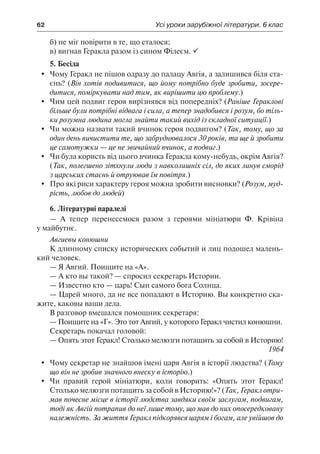62	 Усі уроки зарубіжної літератури. 6 клас
б) не міг повірити в те, що сталося;
в) вигнав Геракла разом із сином Філеєм. 
5. Бесіда
	 Чому Геракл не пішов одразу до палацу Авгія, а залишився біля ста-
єнь? (Він хотів подивитися, що йому потрібно буде зробити, зосере-
дитися, поміркувати над тим, як вирішити цю проблему.)
	 Чим цей подвиг героя вирізнявся від попередніх? (Раніше Гераклові
більше були потрібні відвага і сила, а тепер знадобився і розум, бо тіль-
ки розумна людина могла знайти такий вихід із складної ситуації.)
	 Чи можна назвати такий вчинок героя подвигом? (Так, тому, що за
один день вичистити те, що забруднювалося 30 років, та ще й зробити
це самотужки — це не звичайний вчинок, а подвиг.)
	 Чи була користь від цього вчинка Геракла кому-небудь, окрім Авгія?
(Так, полегшено зітхнули люди з навколишніх сіл, до яких линув сморід
з царських стаєнь й отруював їм повітря.)
	 Про які риси характеру героя можна зробити висновки? (Розум, муд-
рість, любов до людей)
6. Літературні паралелі
— А тепер перенесемося разом з героями мініатюри Ф. Крівіна
у майбутнє.
Авгиевы конюшни
К длинному списку исторических событий и лиц подошел малень-
кий человек.
— Я Авгий. Поищите на «А».
— А кто вы такой? — спросил секретарь Истории.
— Известно кто — царь! Сын самого бога Солнца.
— Царей много, да не все попадают в Историю. Вы конкретно ска-
жите, каковы ваши дела.
В разговор вмешался помощник секретаря:
— Поищите на «Г». Это тот Авгий, у которого Геракл чистил конюшни.
Секретарь покачал головой:
— Опять этот Геракл! Столько мелюзги потащить за собой в Историю!
1964
	 Чому секретар не знайшов імені царя Авгія в історії людства? (Тому
що він не зробив значного внеску в історію.)
	 Чи правий герой мініатюри, коли говорить: «Опять этот Геракл!
Столько мелюзги потащить за собой в Историю!»? (Так, Геракл отри-
мав почесне місце в історії людства завдяки своїм заслугам, подвигам,
тоді як Авгій потрапив до неї лише тому, що мав до них опосередковану
належність. За життя Геракл підкорявся царям і богам, але увійшов до
 