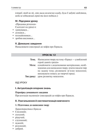 І семестр	 63
історії, тоді як ті, хто мали величезну владу, були б забуті людством,
якби не відважний герой та його подвиги.)
IV. Підсумки уроку
«Продовж речення»
Сьогодні на уроці я:
	 здивувався...
	 дізнався...
	 познайомився...
	 зробив висновки...
V. Домашнє завдання
Намалювати ілюстрації до міфів про Геракла.
Урок № 12
	Тема.	 Написання твору на тему «Геракл — улюблений
герой давніх греків»
	 Мета:	 ознайомити з додатковими матеріалами, необ-
хідними для написання твору; вчити писати твір
на задану тему; розвивати зв’язне мовлення;
виховувати повагу до творчої праці.
	 Тип уроку:	 урок розвитку мовлення.
Хід уроку
І. Актуалізація опорних знань
Перевірка домашнього завдання
Презентація малюнків-ілюстрацій до міфів про Геракла.
ІІ. Узагальнення й систематизація вивченого
1. Підготовка до написання твору
Характеристика Геракла
	 Сміливий;
	 сильний;
	 рішучий;
	 слухняний;
	 мужній;
	 розумний;
	 добрий.
 