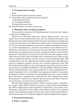 І семестр	 65
2. Складання плану до твору
План
І.	 Уславлений герой грецького народу.
ІІ.	 Чому Геракл був улюбленим героєм греків?
1) Походження героя.
2) 12 подвигів Геракла.
3) Характеристика героя.
ІІІ.	 Увіковічений у пам’ятках мистецтва.
3. Написання твору за планом на чернетці
Польський письменник Ян Парандовський так писав про Геракла
у своїй книзі «Міфологія»:
Геракл був улюбленим грецьким героєм. Кожна країна і мало не
кожне місто хотіли похвалитися тим, що син Алкмени гостював у них
бодай один день. Невичерпне багатство легенд про Геракла поширилось
у всьому еллінському світі. Про нього співали пісні й писали театральні
п’єси. Іноді він перетворювався на товстого добряка, ярмаркового сила-
ча, з якого підсміювались у комедіях. Та водночас його любили більше,
ніж богів, пам’ятаючи, що він колись був людиною. Він став символом
роботящого й страждального людства, символом праці й незламної ви-
тривалості. Відданий під владу негідному боягузові, він покірно згинав
свою могутню шию. Він був рабом своєї нелюдської сили. Його не раз
гнітила страшенна палиця, на якій засохло стільки невинної крові. Він
шанував богів і, де міг, споруджував храми й жертовники. Він приносив
жертви із щирістю людини, яка весь час потребує допомоги небес. Він
був справедливий. Дороги, які стільки разів топтала його могутня стопа,
він очищав від шахраїв і розбійників. Він був добрий. Жорстокі випро-
бування облагородили його душу, розкрили її перед найрізноманітні-
шими проявами життя, поглибили його вроджену доброту. Спалюючи
й вбиваючи, Геракл залишився незаплямованим, бо все, що він робив,
було викликане невблаганною необхідністю. Він викорінював усяку
беззаконність і жорстокість, мріючи про той день, коли вовк, побачив-
ши спляче ягня, не насмілиться скривдити його.
По всій Греції Гераклові нарівні з богами зводили храми, жертовни-
ки, ставили статуї. Йому приносили жертви, на його честь влаштовували
ігри. Його зображували дужим чоловіком, озброєним, голим або в лев’я-
чій шкурі, накинутій на плечі. Його легко можна пізнати по сучкуватій
палиці, яку він тримає в руці. Епізоди з його життя були улюбленими те-
мами скульпторів, які оздоблювали фризи, метопи й фронтони в храмах.
4. Редагування написаного
5. Робота у зошитах
 