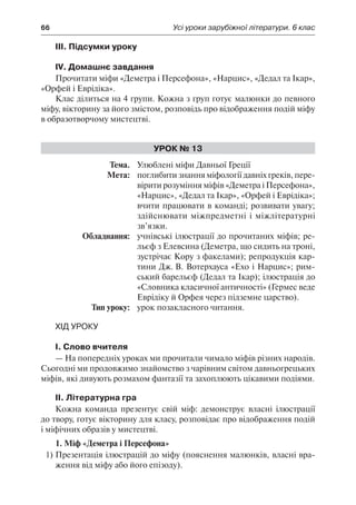 66	 Усі уроки зарубіжної літератури. 6 клас
ІІІ. Підсумки уроку
IV. Домашнє завдання
Прочитати міфи «Деметра і Персефона», «Нарцис», «Дедал та Ікар»,
«Орфей і Еврідіка».
Клас ділиться на 4 групи. Кожна з груп готує малюнки до певного
міфу, вікторину за його змістом, розповідь про відображення подій міфу
в образотворчому мистецтві.
Урок № 13
	Тема.	 Улюблені міфи Давньої Греції
	 Мета:	 поглибити знання міфології давніх греків, пере-
вірити розуміння міфів «Деметра і Персефона»,
«Нарцис», «Дедал та Ікар», «Орфей і Еврідіка»;
вчити працювати в команді; розвивати увагу;
здійснювати міжпредметні і міжлітературні
зв’язки.
	 Обладнання:	 учнівські ілюстрації до прочитаних міфів; ре-
льєф з Елевсина (Деметра, що сидить на троні,
зустрічає Кору з факелами); репродукція кар-
тини Дж. В. Вотерхауса «Ехо і Нарцис»; рим-
ський барельєф (Дедал та Ікар); ілюстрація до
«Словника класичної античності» (Гермес веде
Еврідіку й Орфея через підземне царство).
	 Тип уроку:	 урок позакласного читання.
Хід уроку
І. Слово вчителя
— На попередніх уроках ми прочитали чимало міфів різних народів.
Сьогодні ми продовжимо знайомство з чарівним світом давньогрецьких
міфів, які дивують розмахом фантазії та захоплюють цікавими подіями.
ІІ. Літературна гра
Кожна команда презентує свій міф: демонструє власні ілюстрації
до твору, готує вікторину для класу, розповідає про відображення подій
і міфічних образів у мистецтві.
1. Міф «Деметра і Персефона»
1)	Презентація ілюстрацій до міфу (пояснення малюнків, власні вра-
ження від міфу або його епізоду).
 