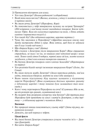 І семестр	 67
2)	Проведення вікторини для класу.
	 Хто така Деметра? (Богиня родючості і хліборобства)
	 Який вона мала вигляд? (Висока, ясночола, у вінку із золотого колосся
й чарівних маків)
	 Як звали дочку Деметри? (Персефона, Кора)
	 Як пояснюється у міфі виверження вулкану на острові Трінакрія?
(Під островом у кам’яному полоні знаходиться покаране Зевсом чудо-
висько Тіфон. Коли він силкується вирватися на волю, з Етни летить
каміння і виривається полум’я.)
	 Хто такий Аїд? (Бог підземного царства, царства мертвих.)
	 Чому Аїд закохався в Персефону? (Афродіта наказала своєму сину
Ероту вистрілити Аїдові в серце. Вона хотіла, щоб боги не забували
про її силу і владу над ними.)
	 Що збирала Кора у гаю? (Квіти)
	 Що сталося з Деметрою після викрадення Кори? (Вона страшенно
страждала, не пила і не їла, не омивала своєї нетлінної шкіри і ясних
очей. Темно-синій хітон її подерся, червоні маки зів’яли, золоте колосся
загубилося, а довгі коси взялися памороззю-сивиною.)
	 Як богиня Деметра покарала злого хлопця Аскалаба? (Перетворила
на ящірку)
	 Хто розповів бідній матері таємницю викрадення Кори? (Геліос, бог
Сонця)
	 Як люди відчули журбу Деметри? (Земля перестала родити, пов’яли
квіти, повисихали джерела; життя на землі ніби завмерло.)
	 Яким чином підступному Аїду вдалося залишити у підземному
царстві Персефону? (Вона скуштувала декілька зерняток гранату
у підземному царстві і тому повинна була залишитися там наза-
вжди.)
	 Кого і чому перетворила Персефона на сича? (Служника Аїда за те,
що він розповів про гранат, скуштований нею.)
	 Як мудрий Зевс розрішив суперечку між богами? (Дві третини року
Персефона буде проводити на землі з матір’ю Деметрою, а одну тре-
тину — у підземному царстві з чоловіком Аїдом.)
Висновки
	 Які природні явища пояснюються у цьому міфі? (Зміна пір року, ви-
верження вулкану)
	 Доведіть, що цей переказ є міфом.
Цікаві факти
	 Від імені богині Деметри утворилося сучасне чоловіче ім’я — Дми-
тро (Дмитрий).
	 Які квіти збирала Кора?
 