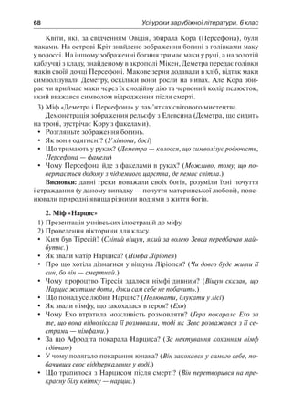68	 Усі уроки зарубіжної літератури. 6 клас
Квіти, які, за свідченням Овідія, збирала Кора (Персефона), були
маками. На острові Кріт знайдено зображення богині з голівками маку
у волоссі. На іншому зображенні богиня тримає маки у руці, а на золотій
каблучці з кладу, знайденому в акрополі Мікен, Деметра передає голівки
маків своїй дочці Персефоні. Макове зерня додавали в хліб, відтак маки
символізували Деметру, оскільки вони росли на нивах. Але Кора зби-
рає чи приймає маки через їх снодійну дію та червоний колір пелюсток,
який вважався символом відродження після смерті.
3)	Міф «Деметра і Персефона» у пам’ятках світового мистецтва.
Демонстрація зображення рельєфу з Елевсина (Деметра, що сидить
на троні, зустрічає Кору з факелами).
	Розгляньте зображення богинь.
	 Як вони одягнені? (У хітони, босі)
	 Що тримають у руках? (Деметра — колосся, що символізує родючість,
Персефона — факели)
	 Чому Персефона йде з факелами в руках? (Можливо, тому, що по-
вертається додому з підземного царства, де немає світла.)
Висновки: давні греки поважали своїх богів, розуміли їхні почуття
і страждання (у даному випадку — почуття материнської любові), пояс-
нювали природні явища різними подіями з життя богів.
2. Міф «Нарцис»
1)	Презентація учнівських ілюстрацій до міфу.
2)	Проведення вікторини для класу.
	 Ким був Тіресій? (Сліпий віщун, який за волею Зевса передбачав май-
бутнє.)
	 Як звали матір Нарциса? (Німфа Ліріопея)
	 Про що хотіла дізнатися у віщуна Ліріопея? (Чи довго буде жити її
син, бо він — смертний.)
	 Чому пророцтво Тіресія здалося німфі дивним? (Віщун сказав, що
Нарцис житиме доти, доки сам себе не побачить.)
	 Що понад усе любив Нарцис? (Полювати, блукати у лісі)
	 Як звали німфу, що закохалася в героя? (Ехо)
	 Чому Ехо втратила можливість розмовляти? (Гера покарала Ехо за
те, що вона відволікала її розмовами, тоді як Зевс розважався з її се-
страми — німфами.)
	 За що Афродіта покарала Нарциса? (За нехтування коханням німф
і дівчат)
	 У чому полягало покарання юнака? (Він закохався у самого себе, по-
бачивши своє віддзеркалення у воді.)
	 Що трапилося з Нарцисом після смерті? (Він перетворився на пре-
красну білу квітку — нарцис.)
 