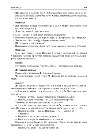 І семестр	 69
	 Що сталося з німфою Ехо? (Від страждань вона худла, доки не зо-
сталися в неї лише кістки та голос. Кістки перетворилися на каміння,
а голос живе й досі.)
Висновки
	 Які природні явища пояснюються у цьому міфі? (Виникнення луни
та квітки нарциса.)
	 Доведіть, що цей переказ — міф.
3)	Міф «Нарцис» у пам’ятках світового мистецтва.
	Розглянемо репродукцію картини Дж. В. Вотерхауса «Ехо і Нарцис».
	 Який саме епізод з міфу зображений на картині?
	 Що відчуває в цей час юнак?
	 Які почуття переживає німфа Ехо? Як це передано у виразі її обличчя?
Висновки
Міф про трагічну долю Нарциса був дуже популярний не тільки
у давнину. Легенда про горду людину, яка любить лише себе саму, ши-
роко відома і в наш час.
Цікаво!
У сучасній мові нарцис (у перен. знач.) — самозакохана людина.
Літературні паралелі
Прочитайте мініатюру Ф. Крівіна «Нарцис».
Чи відрізняється герой твору Ф. Крівіна від персонажа відомого
міфу?
Нарцисс
Женщины ходили за Нарциссом по пятам и делали ему самые за-
манчивые предложения. Но Нарцисс отвечал каждой из них:
— Я не могу любить сразу двоих — и себя, и тебя. Кто-то из нас дол-
жен уйти.
— Хорошо, я уйду,— самоотверженно соглашались одни.
— Нет уж, лучше уходи ты,— пылко настаивали другие.
Только одна женщина сказала не так, как все.
— Да, действительно,— сказала она,— любить двоих — дело хлопот-
ное. Но вдвоем нам будет легче: ты будешь любить меня, а я — тебя.
— Постой, постой,— сказал Нарцисс,— ты — меня, а я?
— А ты меня.
— Ты меня — это я уже слышал. А я кого?
— Ты меня,— терпеливо объяснила женщина.
Нарцисс стал соображать. Он шевелил губами, что-то высчитывал
на пальцах, и на лбу у него выступил пот.
— Значит, ты меня? — наконец сказал он.
 