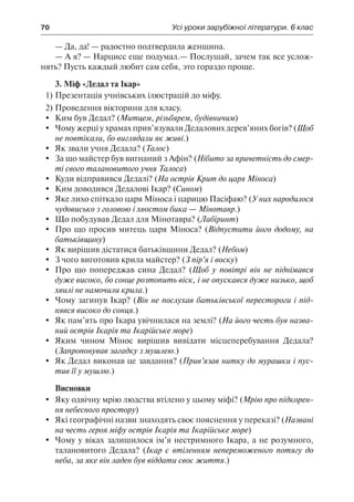 70	 Усі уроки зарубіжної літератури. 6 клас
— Да, да! — радостно подтвердила женщина.
— А я? — Нарцисс еще подумал.— Послушай, зачем так все услож-
нять? Пусть каждый любит сам себя, это гораздо проще.
3. Міф «Дедал та Ікар»
1)	Презентація учнівських ілюстрацій до міфу.
2)	Проведення вікторини для класу.
	 Ким був Дедал? (Митцем, різьбярем, будівничим)
	 Чому жерці у храмах прив’язували Дедалових дерев’яних богів? (Щоб
не повтікали, бо виглядали як живі.)
	 Як звали учня Дедала? (Талос)
	 За що майстер був вигнаний з Афін? (Нібито за причетність до смер-
ті свого талановитого учня Талоса)
	 Куди відправився Дедалі? (На острів Крит до царя Міноса)
	 Ким доводився Дедалові Ікар? (Сином)
	 Яке лихо спіткало царя Міноса і царицю Пасіфаю? (У них народилося
чудовисько з головою і хвостом бика — Мінотавр.)
	 Що побудував Дедал для Мінотавра? (Лабіринт)
	 Про що просив митець царя Міноса? (Відпустити його додому, на
батьківщину)
	 Як вирішив дістатися батьківщини Дедал? (Небом)
	 З чого виготовив крила майстер? (З пір’я і воску)
	 Про що попереджав сина Дедал? (Щоб у повітрі він не піднімався
дуже високо, бо сонце розтопить віск, і не опускався дуже низько, щоб
хвилі не намочили крила.)
	 Чому загинув Ікар? (Він не послухав батьківської перестороги і під-
нявся високо до сонця.)
	 Як пам’ять про Ікара увічнилася на землі? (На його честь був назва-
ний острів Ікарія та Ікарійське море)
	 Яким чином Мінос вирішив вивідати місцеперебування Дедала?
(Запропонував загадку з мушлею.)
	 Як Дедал виконав це завдання? (Прив’язав нитку до мурашки і пус-
тив її у мушлю.)
Висновки
	 Яку одвічну мрію людства втілено у цьому міфі? (Мрію про підкорен-
ня небесного простору)
	 Які географічні назви знаходять своє пояснення у переказі? (Названі
на честь героя міфу острів Ікарія та Ікарійське море)
	 Чому у віках залишилося ім’я нестримного Ікара, а не розумного,
талановитого Дедала? (Ікар є втіленням непереможеного потягу до
неба, за яке він ладен був віддати своє життя.)
 