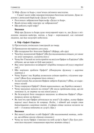 І семестр	 71
3)	Міф «Дедал та Ікар» у пам’ятках світового мистецтва.
— Сюжет цього міфу використовувався багатьма митцями. Дуже ві-
домим є римський барельєф «Дедал та Ікар».
	Розгляньте зображення барельєфу «Дедал та Ікар».
	 Який епізод міфу ілюструє це зображення?
	 Що роблять герої міфу?
Висновки
Міф про Дедала та Ікара дуже популярний через те, що Дедал є вті-
ленням людини-майстра, митця, а Ікар — нерозважної, але сміливої
людини, що йде назустріч небезпеці.
4. Міф «Орфей і Еврідіка»
1)	Презентація учнівських ілюстрацій до твору.
2)	Проведення вікторини для класу.
	 Що подарував бог Аполлон Орфею? (Кіфару, або ліру)
	 Чим був знаменитий Орфей? (Він був талановитим співцем; усе живе
на землі завмирало, слухаючи його.)
	 Чому бог Гіменей не хотів прийти на весілля Орфея та Еврідіки? (Він
відчував, що ця пара не буде щасливою.)
	 Яке лихо трапилося незабаром? (Еврідіка померла від укусу отруйної
змії.)
	 Що вирішив зробити Орфей? (Повернути дружину з царства
мертвих.)
	 Чому Харон і пес Кербер дозволили співцю пройти у підземне цар-
ство? (Вони були зачаровані його співом.)
	 За якої умови Аїд дозволив Орфею забрати Еврідіку? (Йти, не озира-
ючись назад)
	 Чому озирнувся Орфей? (Хотів переконатися, що Еврідіка оживає)
	 Чому вакханки напали на співця? (Не могли пробачити йому, що він
зневажає їх, не звертає на них ніякої уваги.)
	 Як безсмертні боги покарали вакханок за вбивство Орфея? (Пере-
творили жінок на дерева.)
	 Як пам’ять про Орфея увічнилася на землі? (За міфом, голову Орфея
морські хвилі донесли до острову Лесбос, і відтоді цей острів став
батьківщиною славетних поетів. А кіфара співця засяяла незгасно на
небі — її можна побачити як сузір’я Ліри.)
Висновки
	 Які якості уособлює в собі Орфей? (Він талановитий митець, люди-
на, що віддана своєму єдиному коханню.)
	 Чому на честь Орфея з’явилося на небі сузір’я Ліри? (Так було увіч-
нено його талант і пошановано трагічне життя співця.)
 
