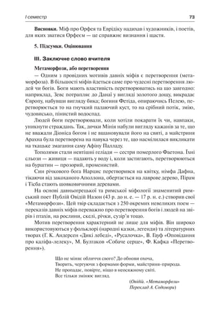 І семестр	 73
Висновки. Міф про Орфея та Еврідіку надихав і художників, і поетів,
для яких зватися Орфеєм — це справжнє визнання і щастя.
5. Підсумки. Оцінювання
ІІІ. Заключне слово вчителя
Метаморфози, або перетворення
— Одним з провідних мотивів давніх міфів є перетворення (мета-
морфоза). В більшості міфів йдеться саме про чудесні перетворення лю-
дей чи богів. Боги мають властивість перетворюватись на що завгодно:
наприклад, Зевс потрапляє до Данаї у вигляді золотого дощу, викрадає
Європу, набувши вигляду бика; богиня Фетіда, опираючись Пелею, пе-
ретворюється то на гнучкий палаючий куст, то на срібний потік, змію,
чудовисько, пінистий водоспад.
Людей боги перетворювали, коли хотіли покарати їх чи, навпаки,
уникнути страждань. Так, дочки Мінія набули вигляду кажанів за те, що
не вважали Діоніса богом і не вшановували його на святі, а майстриня
Арахна була перетворена на павука через те, що насмілилася викликати
на ткацьке змагання саму Афіну Палладу.
Тополями стали невтішні геліади — сестри померлого Фаетона. Їхні
сльози — живиця — падають у воду і, коли застигають, перетворюються
на бурштин — прозорий, променистий.
Син річкового бога Нарцис перетворився на квітку, німфа Дафна,
тікаючи від закоханого Аполлона, обертається на лаврове дерево, Пірам
і Тісба стають шовковичними деревами.
На основі давньогрецької та римської міфології знаменитий рим-
ський поет Публій Овідій Назон (43 р. до н. е. — 17 р. н. е.) створив свої
«Метаморфози». Цей твір складається з 250 окремих невеликих поем —
переказів давніх міфів переважно про перетворення богів і людей на зві-
рів і птахів, на рослини, скелі, річки, сузір’я тощо.
Мотив перетворення характерний не лише для міфів. Він широко
використовуються у фольклорі (народні казки, легенди) та літературних
творах (Г. К. Андерсен «Дикі лебеді», «Русалочка», В. Гауф «Оповідання
про каліфа-лелеку», М. Булгаков «Собаче серце», Ф. Кафка «Перетво-
рення»).
Що не міняє обличчя свого? До обнови охоча,
Творить, чергуючи з формами форми, майстриня-природа.
Не пропадає, повірте, ніщо в неосяжному світі.
Все тільки змінює вигляд.
(Овідій. «Метаморфози»
Переклад А. Содомори)
 