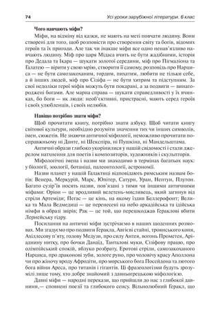 74	 Усі уроки зарубіжної літератури. 6 клас
Чого навчають міфи?
Міфи, на відміну від казки, не мають на меті повчати людину. Вони
створені для того, щоб розповісти про створення світу та богів, відомих
героїв та їх пригоди. Але так чи інакше міфи все одно ненав’язливо на-
вчають людину. Міф про царя Мідаса вчить не бути жадібними, історія
про Дедала та Ікара — шукати золотої середини, міф про Пігмаліона та
Галатею — вірити у свою мрію, створити її самому, розповідь про Нарци-
са — не бути самозакоханим, гордим, пихатим, любити не тільки себе,
а й інших людей, міф про Сізіфа — не бути хитрим та підступним. За
свої недоліки герої міфів можуть бути покарані, а за подвиги — винаго-
роджені богами. Але марна справа — шукати справедливості у їх вчин-
ках, бо боги — як люди: необ’єктивні, пристрасні, мають серед героїв
і своїх улюбленців, і своїх нелюбів.
Навіщо потрібно знати міфи?
Щоб прочитати книгу, потрібно знати азбуку. Щоб читати книгу
світової культури, необхідно розуміти значення тих чи інших символів,
імен, сюжетів. Не знаючи античної міфології, неможливо прочитати по-
справжньому ні Данте, ні Шекспіра, ні Пушкіна, ні Мандельштама.
Античні образи глибоко укорінилися у нашій свідомості і стали дже-
релом натхнення для поетів і композиторів, художників і скульпторів.
Міфологічні імена і назви ми знаходимо в термінах багатьох наук:
у біології, зоології, ботаніці, палеонтології, астрономії.
Назви планет у нашій Галактиці відповідають римським назвам бо-
гів: Венера, Меркурій, Марс, Юпітер, Сатурн, Уран, Нептун, Плутон.
Багато сузір’їв носять назви, пов’язані з тими чи іншими античними
міфами: Оріон — це вродливий велетень-мисливець, який загинув від
стріли Артеміди; Пегас — це кінь, на якому їздив Беллерофонт; Вели-
ка та Мала Ведмедиці — це перенесені на небо аркадійська та ідійська
німфи в образі звірів; Рак — це той, що перешкоджав Гераклові вбити
Лернейську гідру.
Посилання на античні міфи зустрічаємо в наших щоденних розмо-
вах. Ми згадуємо про подвиги Геракла, Авгієві стайні, троянського коня,
Ахіллесову п’яту, голову Медузи, про силу Антея, вогонь Прометея, Арі-
аднину нитку, про бочки Данаїд, Танталові муки, Сізіфову працю, про
олімпійський спокій, яблуко розбрату, Еротові стріли, самозакоханого
Нарциса, про драконові зуби, золоте руно, про чоловічу красу Аполлона
чи про жіночу вроду Афродіти, про морського бога Посейдона та лютого
бога війни Ареса, про титанів і гігантів. Ці фразеологізми будуть зрозу-
мілі лише тому, хто добре знайомий з давньогрецькою міфологією.
Давні міфи — народні перекази, що прийшли до нас з глибокої дав-
нини,— сповнені поезії та глибокого сенсу. Вільнолюбний Геракл, що
 