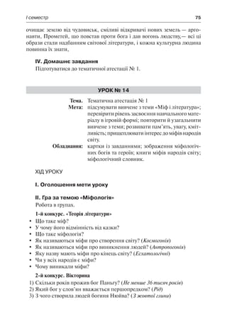 І семестр	 75
очищає землю від чудовиськ, сміливі відкривачі нових земель — арго-
навти, Прометей, що повстав проти бога і дав вогонь людству,— всі ці
образи стали надбанням світової літератури, і кожна культурна людина
повинна їх знати,
IV. Домашнє завдання
Підготуватися до тематичної атестації № 1.
Урок № 14
	Тема.	 Тематична атестація № 1
	 Мета:	 підсумувати вивчене з теми «Міф і література»;
перевірити рівень засвоєння навчального мате-
ріалу в ігровій формі; повторити й узагальнити
вивчене з теми; розвивати пам’ять, увагу, кміт-
ливість; прищеплювати інтерес до міфів народів
світу.
	 Обладнання:	 картки із завданнями; зображення міфологіч-
них богів та героїв; книги міфів народів світу;
міфологічний словник.
Хід уроку
І. Оголошення мети уроку
ІІ. Гра за темою «Міфологія»
Робота в групах.
1-й конкурс. «Теорія літератури»
	 Що таке міф?
	 У чому його відмінність від казки?
	 Що таке міфологія?
	 Як називаються міфи про створення світу? (Космогонія)
	 Як називаються міфи про виникнення людей? (Антропогонія)
	 Яку назву мають міфи про кінець світу? (Есхатологічні)
	 Чи у всіх народів є міфи?
	 Чому виникали міфи?
2-й конкурс. Вікторина
1)	Скільки років прожив бог Паньгу? (Не менше 36 тисяч років)
2)	Який бог у слов’ян вважається першопредком? (Рід)
3)	З чого створила людей богиня Нюйва? (З жовтої глини)
 