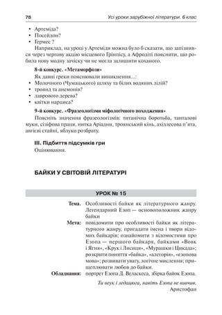 78	 Усі уроки зарубіжної літератури. 6 клас
	 Артеміда?
	 Посейдон?
	 Гермес ?
Наприклад, на уроці у Артеміди можна було б сказати, що запізнив-
ся через чергову акцію місцевого Грінпісу, а Афродіті пояснити, що ро-
била нову модну зачіску чи не могла залишити коханого.
8-й конкурс. «Метаморфози»
Як давні греки пояснювали виникнення...:
	 Молочного (Чумацького) шляху та білих водяних лілій?
	 троянд та анемонів?
	 лаврового дерева?
	 квітки нарциса?
9-й конкурс. «Фразеологізми міфологічного походження»
Поясніть значення фразеологізмів: титанічна боротьба, танталові
муки, сізіфова праця, нитка Аріадни, троянський кінь, ахіллесова п’ята,
авгієві стайні, яблуко розбрату.
ІІІ. Підбиття підсумків гри
Оцінювання.
Байки у світовій літературі
Урок № 15
	Тема.	 Особливості байки як літературного жанру.
Легендарний Езоп — основоположник жанру
байки
	 Мета:	 повідомити про особливості байки як літера-
турного жанру, пригадати імена і твори відо-
мих байкарів; ознайомити з відомостями про
Езопа — першого байкаря, байками «Вовк
і Ягня», «Крук і Лисиця», «Мурашки і Цикада»;
розкрити поняття «байка», «алегорія», «езопова
мова»; розвивати увагу, логічне мислення; при-
щеплювати любов до байки.
	 Обладнання:	 портрет Езопа Д. Веласкеса, збірка байок Езопа.
Ти неук і ледацюга, навіть Езопа не вивчив.
Аристофан
 