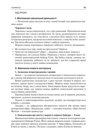 І семестр	 79
Хід уроку
І. Мотивація навчальної діяльності
— Розпочати урок сьогодні я хочу з однієї історії, яка трапилася дав-
ним-давно.
Черепаха і заєць
Черепаха і заєць сперечалися, хто з них швидший. Призначили вони
для змагання час і місце і розійшлися. Та заєць, розраховуючи на свою
природну швидкість, не став бігти, а розлігся біля дороги та й заснув.
А черепаха розуміла, що рухається вона повільно, і тому бігла без зупин-
ки. Так вона обігнала сплячого зайця і здобула перемогу.
Нерідко праця перевершує природні здібності, коли їх зневажають.
	 Як називається твір, який ви прослухали? (Байка)
	 Чому ви так вирішили? (Герої — тварини, твір повчає читача.)
	 Правильно, ви слухали байку «Черепаха і заєць», автором якої є ві-
домий давньогрецький байкар Езоп. Ця байка навчає людину по-
важати природні здібності та не забувати, що без старанної праці
досягти чогось у житті майже неможливо.
ІІ. Вивчення нового матеріалу
1. Засвоєння літературознавчих термінів
Байка — це коротке оповідання сатиричного і повчального характе-
ру, у якому висміюються людські вади та недоліки суспільного життя.
Байка найчастіше складається з двох частин: оповіді й моралі, по-
вчання, заради якого і складалася байка. Мораль може знаходитися як
на початку твору, так і у кінці його. Іноді мораль буває відсутня як окре-
ма частина твору, але завжди можна зробити повчальний висновок із
змісту байки самостійно.
Героями байок можуть бути не тільки люди, але й тварини, рослини,
предмети, наділені певними рисами.
Одним із найпоширеніших художніх засобів, що використовується
в байці, є алегорія.
Алегорія — це зображення абстрактного поняття або явища через
конкретний образ. Наприклад, серце — алегорія кохання, образ богині
Феміди — алегорія правосуддя.
2. Повідомлення про життя і творчість першого байкаря — Езопа
Виникнення байки традиційно пов’язують з іменем легендарного дав-
ньогрецького байкаря Езопа. Його завжди вважали одним з перших авто-
рів, яких повинен вивчати кожний школяр. У Аристофана, близького до
Езопа за часом, є вислів: «Ти неук і ледацюга, навіть Езопа не вивчив».
 