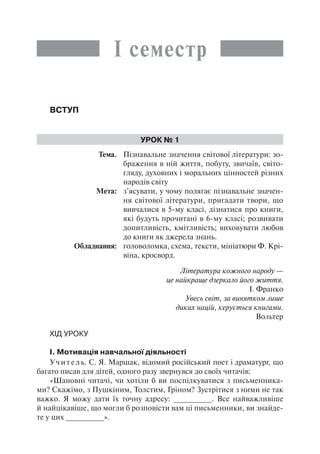 І семестр
Вступ
Урок № 1
	Тема.	 Пізнавальне значення світової літератури: зо-
браження в ній життя, побуту, звичаїв, світо-
гляду, духовних і моральних цінностей різних
народів світу
	 Мета:	 з’ясувати, у чому полягає пізнавальне значен-
ня світової літератури, пригадати твори, що
вивчалися в 5-му класі, дізнатися про книги,
які будуть прочитані в 6-му класі; розвивати
допитливість, кмітливість; виховувати любов
до книги як джерела знань.
	 Обладнання:	 головоломка, схема, тексти, мініатюри Ф. Крі-
віна, кросворд.
Література кожного народу —
це найкраще дзеркало його життя.
І. Франко
Увесь світ, за винятком лише
диких націй, керується книгами.
Вольтер
Хід уроку
І. Мотивація навчальної діяльності
Учитель. С. Я. Маршак, відомий російський поет і драматург, що
багато писав для дітей, одного разу звернувся до своїх читачів:
«Шановні читачі, чи хотіли б ви поспілкуватися з письменника-
ми? Скажімо, з Пушкіним, Толстим, Гріном? Зустрітися з ними не так
важко. Я можу дати їх точну адресу: _________. Все найважливіше
й найцікавіше, що могли б розповісти вам ці письменники, ви знайде-
те у цих _________».
 