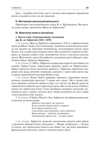 І семестр	 83
Ідея — потрібно пам’ятати, що ті, хто вміє жити дружно і працювати
разом, сильніші за тих, хто діє поодинці.
ІІ. Мотивація навчальної діяльності
Прочитайте вислів російського поета В. А. Жуковського. Які риси,
на думку автора, притаманні Жану де Лафонтену?
ІІІ. Вивчення нового матеріалу
1. Виступ учнів-літературознавців з розповіддю
про Ж. де Лафонтена (1621–1695)
1-й учень. Жан де Лафонтен народився у 1621 р. у французькому
містечку Шато-Тьєрі в сім’ї чиновника. Здобувши несистематичну осві-
ту, він деякий час працював чиновником, успадкувавши посаду свого
батька. Але служба мало цікавила поета. Він залишив її і переїхав до Па-
рижа, де швидко здобув славу талановитого поета і став вести світське
життя. Його життя, легке і безтурботне, нагадувало життя Цикади, геро-
їні його байки «Цикада і Мурашка».
2-й учень. У 1668 р. Лафонтен надрукував перші 6 книг байок під
назвою «Байки Езопа, перекладені віршами паном де Лафонтеном».
Байки принесли йому всесвітню відомість. Лафонтен практично від-
родив цей жанр античної літератури, вдихнув у нього нове життя вже
в умовах європейської культури Нового часу.
1-й учень. Книгу байок відкриває присвята, адресована шести-
річному спадкоємцю престола. У ньому поет пише: «Ви в такому віці,
коли принцам дозволені забави та ігри, та в той же час Вашій думці не
повинні бути зайвими чужі серйозні роздуми. Все це міститься в байках,
якими ми зобов’язані Езопу. Езоп винайшов своєрідне мистецтво по-
єднувати одне з іншим; читання його творів непомітно сіє сім’я добра
і вчить розуміти себе самого».
2-й учень. У байці «Пастух і Лев» Лафонтен так сформулював своє
ставлення до цього жанру:
Байки не такі прості, як здається:
В них учитися можна навіть у тварини.
Гола мораль наводить сум,
А розповідь наша допоможе і урок прийняти.
Наша вигадка — навчати, розважаючи;
А розповідати просто так — не варто праці.
1-й учень. Лафонтен зазвичай запозичував сюжети своїх байок
у грецького байкаря Езопа, римського — Федра, індійського — Бідпая
та інших, але переказував сюжети цих байок так, що вони виражають
французький менталітет, думки і погляди самого поета.
 