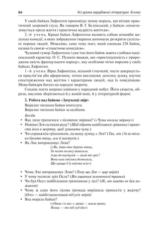 84	 Усі уроки зарубіжної літератури. 6 клас
У своїх байках Лафонтен проповідує певну мораль, що втілює прак-
тичний здоровий глузд. Як говорив В. Г. Бєлінський, у байках «опоети-
зовується проза життя і практична мудрість життєва».
2-й учень. Кращі байки Лафонтена являють собою немовби ма-
ленькі комедії, в яких зображення тварини допомагає розкрити суспіль-
ні пороки людей. Можливо, саме тому поет, який написав 238 байок,
назвав їх своєю «стоактною комедією».
Чудовий гумор Лафонтена і сам тон його байок мають глибоко наці-
ональний характер. О. С. Пушкін вважав, що «простодушність є приро-
джена якість французького народу», яку особливо чітко виразив у своїх
байках Лафонтен.
1-й учень. Вірш Лафонтена, вільний і гнучкий, часто завершуєть-
ся прислів’ям або афоризмом, точно висловлює дотепну думку, влучне
спостереження над життям і характерами людей, над їх поведінкою.
Мова байкаря багата на народні звороти.
Спадок поета широко увійшов у народний побут. Його сюжети, об-
рази, вислови зберігаються й у живій мові, й у літературній формі.
2. Робота над байкою «Зачумлені звірі»
Виразне читання байки вчителем.
Виразне читання байки за особами.
Бесіда
	 Яке лихо трапилося з лісовими звірами? («Чума косила звірину»)
	 Навіщо Лев скликав раду? (Щоб обрати найбільшого грішника і прине-
сти його в жертву, щоб зупинити чуму.)
	 Чи справжнім грішником, на вашу думку, є Лев? (Так, він з’їв не тіль-
ки багато овець, але й пастухів.)
	 Як Лис виправдовує Лева?
(«Ви, ївши тих дурних овець,
Їм честь велику виявляли.
А що до пастухів — який то гріх?
Вони нам стільки дозволяли,
Що краще б їх поїсти всіх»)
	 Чому Лис виправдовує Лева? (Тому що Лев — цар звірів)
	 У чому полягає гріх Осла? (Він ущипнув зелененької травки)
	 Чи був Осел найбільшим грішником у лісі? (Ні, він навіть не був хи-
жаком)
	 Чому ж саме його лісова громада вирішила принести у жертву?
(Осел — найбеззахисніший від усіх звірів)
	 Яка мораль байки?
(«Отак і в нас: є гроші — маєш право,
Немає — то під суд іди»)
 