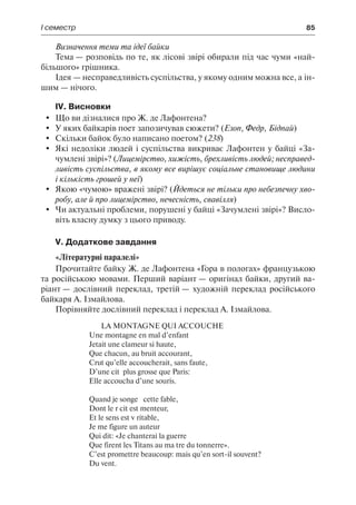 І семестр	 85
Визначення теми та ідеї байки
Тема — розповідь по те, як лісові звірі обирали під час чуми «най-
більшого» грішника.
Ідея — несправедливість суспільства, у якому одним можна все, а ін-
шим — нічого.
IV. Висновки
	 Що ви дізналися про Ж. де Лафонтена?
	 У яких байкарів поет запозичував сюжети? (Езоп, Федр, Бідпай)
	 Скільки байок було написано поетом? (238)
	 Які недоліки людей і суспільства викриває Лафонтен у байці «За-
чумлені звірі»? (Лицемірство, хижість, брехливість людей; несправед-
ливість суспільства, в якому все вирішує соціальне становище людини
і кількість грошей у неї)
	 Якою «чумою» вражені звірі? (Йдеться не тільки про небезпечну хво-
робу, але й про лицемірство, нечесність, свавілля)
	 Чи актуальні проблеми, порушені у байці «Зачумлені звірі»? Висло-
віть власну думку з цього приводу.
V. Додаткове завдання
«Літературні паралелі»
Прочитайте байку Ж. де Лафонтена «Гора в пологах» французькою
та російською мовами. Перший варіант — оригінал байки, другий ва-
ріант — дослівний переклад, третій — художній переклад російського
байкаря А. Ізмайлова.
Порівняйте дослівний переклад і переклад А. Ізмайлова.
LA MONTAGNE QUI ACCOUCHE
Une montagne en mal d’enfant
Jetait une clameur si haute,
Que chacun, au bruit accourant,
Crut qu’elle accoucherait, sans faute,
D’une cité plus grosse que Paris:
Elle accoucha d’une souris.
Quand je songe à cette fable,
Dont le récit est menteur,
Et le sens est véritable,
Je me figure un auteur
Qui dit: «Je chanterai la guerre
Que firent les Titans au maître du tonnerre».
C’est promettre beaucoup: mais qu’en sort-il souvent?
Du vent.
 