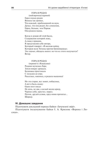 86	 Усі уроки зарубіжної літератури. 6 клас
Гора в родах
(подстрочный перевод)
Гора в муках родов
Вопила так громко,
Что каждый, прибежавший на шум,
Думал, что она родит, без сомнения,
Город, больше, чем Париж:
Она родила мышь.
Когда я думаю об этой басне,
Содержание которой ложь,
А смысл правдив,
Я представляю себе автора,
Который говорит: «Я воспою войну,
Которую вели Титаны против Громовержца».
Это значит, обещать много: но что из этого получается?
Ветер.
Гора в родах
(перевод А. Измайлова)
Родами мучилась Гора;
Земля вокруг дрожала.
Бедняжка простонала
С полудня до утра;
Расселась, наконец, и родила мышонка!
Но эта старая, все знают, побасенка,
А вот я быль скажу:
Один поэт писал
Не день, не два, а целый месяц кряду,
Чернил себя, крестил, марал;
Потом, друзей созвав, пред ними прочитал...
Шараду.
VI. Домашнє завдання
Підготувати докладний переказ байки «Зачумлені звірі».
Підготувати інсценування байки І. А. Крилова «Ворона і Ли-
сиця».
 