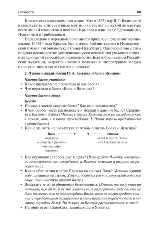 І семестр	 89
Крылов стал классиком при жизни. Уже в 1835 году В. Г. Белинский
в своей статье «Литературные мечтания» отметил в русской литературе
всего лишь 4 классиков и поставил Крылова в один ряд с Державиным,
Пушкиным и Грибоедовым.
Параллельно с народным признанием пришло и признание офици-
альное. С 1810 года Крылов был сначала библиотекарем в Император-
ской публичной библиотеке в Санкт-Петербурге. Одновременно с этим
получал неоднократно увеличивающуюся пенсию «во уважение отлич-
ных дарований в российской словесности». Был избран членом Россий-
ской Академии, награжден золотой медалью за литературные заслуги
и получил много других наград и почестей.
2. Чтение и анализ басни И. А. Крылова «Волк и Ягненок»
Чтение басни учителем
	 Какое впечатление произвела на вас басня?
	 Что поразило в басне «Волк и Ягненок»?
Чтение басни в лицах
Беседа
	Из каких частей состоит басня? Как они называются?
	 В чем особенность расположения морали в данной басне? Сравни-
те с баснями Эзопа (Мораль в баснях Крылова может находится как
в начале, так и в конце произведения. У Эзопа мораль представлена
в конце басни.)
	 Какие эпитеты использует поэт, чтобы описать Волка и Ягненка?
Волк
«наглец»
«нечистый рылом»
«негодный»
«щенок»
Ягненок
«светлейший Волк»
«от Светлости его»
	 Как обращаются герои друг к другу? (Волк грубит Ягненку, совершен-
но незаслуженно его оскорбляет, а Ягненок вежливо и разумно возра-
жает ему.)
	 Какие обвинения в адрес Ягненка выдвигает Волк? (Ягненок мутит
воду, смешивая ее с илом; Ягненок оскорбил его в позапрошлом году; все
овцы, псы и пастухи вредят Волку.)
	 Докажите, что эти обвинения беспочвенны. (Ягненок пил воду выше по
течению, чем Волк, и не мог мутить ее; в позапрошлом году его еще не
было на свете, и он не мог оскорбить Волка; овцы не могут вредить хищ-
нику, перед которым беззащитны, а псы и пастухи стерегут стадо и по-
этому неугодны Волку. Но должен ли Ягненок расплачиваться за это?)
	 Напишите речь адвоката, защищающего Ягненка.
 