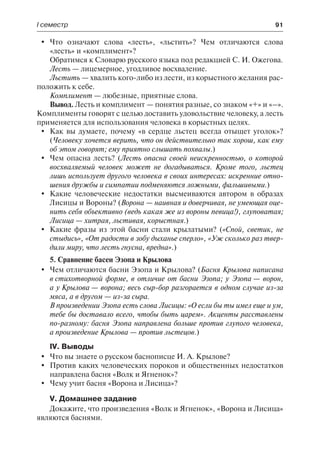 І семестр	 91
	 Что означают слова «лесть», «льстить»? Чем отличаются слова
«лесть» и «комплимент»?
Обратимся к Словарю русского языка под редакцией С. И. Ожегова.
Лесть — лицемерное, угодливое восхваление.
Льстить — хвалить кого-либо из лести, из корыстного желания рас-
положить к себе.
Комплимент — любезные, приятные слова.
Вывод. Лесть и комплимент — понятия разные, со знаком «+» и «–».
Комплименты говорят с целью доставить удовольствие человеку, а лесть
применяется для использования человека в корыстных целях.
	 Как вы думаете, почему «в сердце льстец всегда отыщет уголок»?
(Человеку хочется верить, что он действительно так хорош, как ему
об этом говорят; ему приятно слышать похвалы.)
	 Чем опасна лесть? (Лесть опасна своей неискренностью, о которой
восхваляемый человек может не догадываться. Кроме того, льстец
лишь использует другого человека в своих интересах: искренние отно-
шения дружбы и симпатии подменяются ложными, фальшивыми.)
	 Какие человеческие недостатки высмеиваются автором в образах
Лисицы и Вороны? (Ворона — наивная и доверчивая, не умеющая оце-
нить себя объективно (ведь какая же из вороны певица!), глуповатая;
Лисица — хитрая, льстивая, корыстная.)
	 Какие фразы из этой басни стали крылатыми? («Спой, светик, не
стыдись», «От радости в зобу дыханье сперло», «Уж сколько раз твер-
дили миру, что лесть гнусна, вредна».)
5. Сравнение басен Эзопа и Крылова
	 Чем отличаются басни Эзопа и Крылова? (Басня Крылова написана
в стихотворной форме, в отличие от басни Эзопа; у Эзопа — ворон,
а у Крылова — ворона; весь сыр-бор разгорается в одном случае из-за
мяса, а в другом — из-за сыра.
В произведении Эзопа есть слова Лисицы: «О если бы ты имел еще и ум,
тебе бы доставало всего, чтобы быть царем». Акценты расставлены
по-разному: басня Эзопа направлена больше против глупого человека,
а произведение Крылова — против льстецов.)
IV. Выводы
	 Что вы знаете о русском баснописце И. А. Крылове?
	 Против каких человеческих пороков и общественных недостатков
направлена басня «Волк и Ягненок»?
	 Чему учит басня «Ворона и Лисица»?
V. Домашнее задание
Докажите, что произведения «Волк и Ягненок», «Ворона и Лисица»
являются баснями.
 