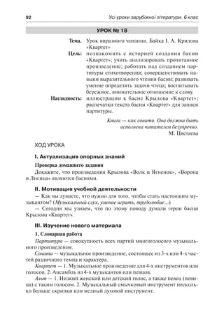92	 Усі уроки зарубіжної літератури. 6 клас
Урок № 18
	Тема.	 Урок виразного читання. Байка І. А. Крилова
«Квартет»
	 Цель:	 познакомить с историей создания басни
«Квартет»; учить анализировать прочитанное
произведение; работать над созданием пар-
титуры стихотворения; совершенствовать на-
выки выразительного чтения басни; развивать
умение определять задачи чтеца; воспитывать
бережное, внимательное отношение к слову.
	 Наглядность:	 иллюстрации к басне Крылова «Квартет»;
распечатки текста басни «Квартет» для записи
партитуры.
Книга — как соната. Она должна быть
исполнена читателем безупречно.
М. Цветаева
Ход урока
І. Актуализация опорных знаний
Проверка домашнего задания
Докажите, что произведения Крылова «Волк и Ягненок», «Ворона
и Лисица» являются баснями.
ІІ. Мотивация учебной деятельности
— Как вы думаете, что нужно для того, чтобы стать настоящим му-
зыкантом? (Музыкальный слух, умение играть, трудолюбие…)
— Сегодня мы узнаем, что по этому поводу думали герои басни
Крылова «Квартет».
ІІІ. Изучение нового материала
1. Словарная работа
Партитура — совокупность всех партий многоголосого музыкаль-
ного произведения.
Соната — музыкальное произведение, состоящее из 3-х или 4-х час-
тей различного темпа и характера.
Квартет — 1. Музыкальное произведение для 4-х инструментов или
голосов. 2. Ансамбль из 4-х музыкантов или певцов.
Альт — 1. Низкий женский или детский голос, а также певец (певи-
ца) с таким голосом. 2. Музыкальный смычковый инструмент несколь-
ко больше скрипки или медный духовой инструмент.
 