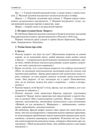 І семестр	 93
Бас — 1. Самый низкий мужской голос, а также певец с таким голо-
сом. 2. Медный духовой инструмент низкого регистра и тембра.
Прима — 1. Первый, основной звук гаммы. 2. Первая струна смыч-
кового музыкального инструмента. 3. Первый инструмент, голос, ис-
полняющий ведущую партию в оркестре, хоре.
Втора — второй голос в музыкальной партии.
2. История создания басни «Квартет»
В этой басне Крылом высмеял шумные и безрезультатные заседания
Государственного совета, организованного в России в 1810 году.
Первые читатели сразу узнали в героях басни Аракчеева, Мордви-
нова, Завадовского, Лопухина.
3. Чтение басни (про себя)
4. Беседа
	 Почему квартет «не йдет на лад»? (Музыканты попросту не умеют
играть, но не понимают этого, видят причины своих неудач совсем
в другом — в неправильном расположении участников квартета; кро-
ме того, чтобы достичь высокого результата, нужно играть слажен-
но, чего нет у крыловского квартета.)
	 Верит ли автор, что у участников квартета что-нибудь получится?
(Нет, он понимает невозможность настоящей игры без многих лет
кропотливой работы. Автор иронизирует над наивностью своих ге-
роев, которые, не умея играть, решили «пленять своим искусством
свет». Они уверены: «У нас запляшут лес и горы!» Единственное,
что, по их мнению, нужно для игры в квартете — ноты и инстру-
менты.)
	 Какова мораль этой басни? («А вы, друзья, как ни садитесь, все в му-
зыканты не годитесь».)
	 Почему именно этим животным Крылов поручает участвовать
в квартете? Какие черты характера они представляют в других бас-
нях и сказках? (Осел символизирует глупость, Мишка — неповорот-
ливость, неуклюжесть, отсутствие музыкального слуха (вспомните:
«Медведь на ухо наступил»), Мартышка — любопытство, суетли-
вость, вертлявость, легкомысленность.
По-видимому, Крылов выбрал именно этих героев для своей басни по-
тому, что они ассоциируются с отрицательными чертами характера,
не позволяющими представить таких персонажей прекрасными музы-
кантами, слаженно играющими в квартете. В отличие от них, Соло-
вей символизирует талантливого певца, который и объясняет горе-му-
зыкантам: «Чтоб музыкантом быть, так надобно уменье и уши ваших
понежней».)
 
