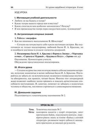 96	 Усі уроки зарубіжної літератури. 6 клас
Ход урока
І. Мотивация учебной деятельности
	Любите ли вы бывать в театре?
	 Какие театры вашего города вам известны?
	 Какие спектакли вам особенно запомнились? Почему?
	 В чем превосходство театра перед искусством кино, телевидения?
ІІ. Актуализация опорных знаний
1. Работа с эпиграфом
	 Как вы понимаете высказывание В. Шекспира?
— Сегодня вы почувствуете себя в роли настоящих актеров. Вы под-
готовили не только инсценировку любимой басни И. А. Крылова, но
и подобрали костюмы и создали элементы декораций.
2. Инсценировка басен И. А. Крылова («Ворона и Лисица», «Мартышка
и очки», «Стрекоза и Муравей», «Кукушка и Петух», «Ларчик» и т. д.)
Оценивание. Комментарии учителя.
Обсуждение представленных инсценировок.
ІІІ. Итоги урока
—Сегоднянаурокевысмоглипочувствоватьсебянастоящимиактера-
ми, исполняя знаменитые и всеми любимые басни И. А. Крылова. Поста-
райтесь не забыть их: на вступительных экзаменах в театральные институ-
ты абитуриенты, как правило, читают басни. Именно этот литературный
жанр позволяет наиболее полно проявить и показать артистические спо-
собности поступающих. И, конечно, помогает не забывать о недостатках
человека и общества, постоянно стремиться к самосовершенствованию.
IV. Домашнее задание
Подготовиться к тематическому оцениванию № 2.
Урок № 20
	Тема.	 Тематична атестація № 2
	 Мета:	 повторити поняття з теорії літератури, зміст
прочитаних байок, підсумувати вивчене, пере-
вірити рівень знань за темою «Байка у світовій
літературі»; розвивати творчі здібності; вихову-
вати прагнення до високих результатів.
 
