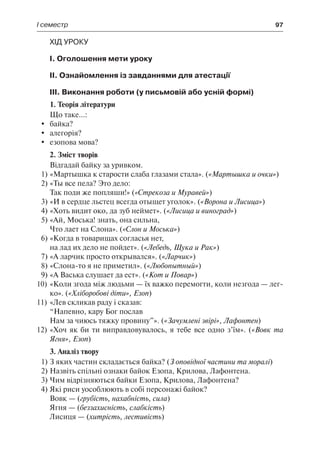 І семестр	 97
Хід уроку
І. Оголошення мети уроку
ІІ. Ознайомлення із завданнями для атестації
ІІІ. Виконання роботи (у письмовій або усній формі)
1. Теорія літератури
Що таке...:
	 байка?
	 алегорія?
	 езопова мова?
2. Зміст творів
Відгадай байку за уривком.
1)	«Мартышка к старости слаба глазами стала». («Мартышка и очки»)
2)	«Ты все пела? Это дело:
Так поди же попляши!» («Стрекоза и Муравей»)
3)	«И в сердце льстец всегда отыщет уголок». («Ворона и Лисица»)
4)	«Хоть видит око, да зуб неймет». («Лисица и виноград»)
5)	«Ай, Моська! знать, она сильна,
Что лает на Слона». («Слон и Моська»)
6)	«Когда в товарищах согласья нет,
на лад их дело не пойдет». («Лебедь, Щука и Рак»)
7)	«А ларчик просто открывался». («Ларчик»)
8)	«Слона-то я не приметил». («Любопытный»)
9)	«А Васька слушает да ест». («Кот и Повар»)
10)	«Коли згода між людьми — їх важко перемогти, коли незгода — лег-
ко». («Хліборобові діти», Езоп)
11)	«Лев скликав раду і сказав:
“Напевно, кару Бог послав
Нам за чиюсь тяжку провину”». («Зачумлені звірі», Лафонтен)
12)	«Хоч як би ти виправдовувалось, я тебе все одно з’їм». («Вовк та
Ягня», Езоп)
3. Аналіз твору
1)	З яких частин складається байка? (З оповідної частини та моралі)
2)	Назвіть спільні ознаки байок Езопа, Крилова, Лафонтена.
3)	Чим відрізняються байки Езопа, Крилова, Лафонтена?
4)	Які риси уособлюють в собі персонажі байок?
Вовк — (грубість, нахабність, сила)
Ягня — (беззахисність, слабкість)
Лисиця — (хитрість, лестивість)
 