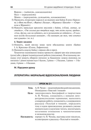 98	 Усі уроки зарубіжної літератури. 6 клас
Ворона — (наївність, самозакоханість)
Осел — (нерозумність)
Мавпа — (нерозумність, суєтливість, легковажність)
5)	Проведіть літературні паралелі до відомих вам байок Езопа і Крило-
ва. («Вовк та Ягня», «Ворона і Лисиця», «Мурашки і Цикада» — «Стре-
коза и Муравей»)
6)	Наведіть приклади крилатих висловів з байок. («Спой, светик, не
стыдись», «Уж сколько раз твердили миру, что лесть гнусна, вредна»,
«А вы, друзья, как ни садитесь, все в музыканты не годитесь», «У силь-
ного всегда бессильный виноват», «Ты виноват уж тем, что хочется
мне кушать» і т. ін.)
4. Творче завдання
1)	Опишіть, який вигляд може мати обкладинка книги «Байки
І. А. Крилова» (Езопа, Лафонтена).
2)	Напишіть власну байку у віршах або в прозі.
Тематичне оцінювання можна провести у формі гри між командами
(усно) або у формі індивідуальної роботи (письмово). В останньому ви-
падку учні можуть обирати питання за бажанням: кожна відповідь на
питання 1 рівня оцінюється 1 балом, 2 рівня — 2 балами, 3 рівня — 3 ба-
лами, 4 рівня — 4 балами.
IV. Підсумки уроку
Література і моральне вдосконалення людини
Урок № 21
	Тема.	 А.П.Чехов —видатнийросійськийписьменник.
Оповідання «Товстий і тонкий»
	 Цель:	 заинтересовать биографией и творчеством
А. П. Чехова, ознакомить с новыми лите-
ратуроведческими терминами; выполнить
словарную работу, ознакомить с содержанием
рассказа «Толстый и тонкий», определять
тему и идею произведения; развивать умение
внимательно и вдумчиво читать; воспитывать
негативное отношение к чинопочитанию
и низкопоклонству.
	 Наглядность:	 портрет А. П. Чехова, выставка книг писателя,
иллюстрации к рассказу «Толстый и тонкий».
 