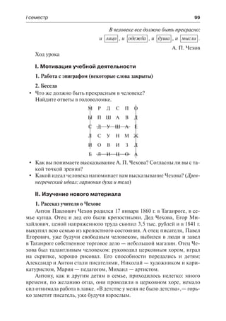 І семестр	 99
В человеке все должно быть прекрасно:
и  лицо , и одежда , и душа , и мысли .
А. П. Чехов
Ход урока
І. Мотивация учебной деятельности
1. Работа с эпиграфом (некоторые слова закрыты)
2. Беседа
	 Что же должно быть прекрасным в человеке?
Найдите ответы в головоломке.
М Р Д С П О
Ы П Ш А В Д
С Д У Ш А Е
Л С У Н М Ж
И О В И З Д
Б Л И Ц О А
	 Как вы понимаете высказывание А. П. Чехова? Согласны ли вы с та-
кой точкой зрения?
	 Какой идеал человека напоминает вам высказывание Чехова? (Древ-
негреческий идеал: гармония духа и тела)
ІІ. Изучение нового материала
1. Рассказ учителя о Чехове
Антон Павлович Чехов родился 17 января 1860 г. в Таганроге, в се-
мье купца. Отец и дед его были крепостными. Дед Чехова, Егор Ми-
хайлович, ценой напряженного труда скопил 3,5 тыс. рублей и в 1841 г.
выкупил всю семью из крепостного состояния. А отец писателя, Павел
Егорович, уже будучи свободным человеком, выбился в люди и завел
в Таганроге собственное торговое дело — небольшой магазин. Отец Че-
хова был талантливым человеком: руководил церковным хором, играл
на скрипке, хорошо рисовал. Его способности передались и детям:
Александр и Антон стали писателями, Николай — художником и кари-
катуристом, Мария — педагогом, Михаил — артистом.
Антону, как и другим детям в семье, приходилось нелегко: много
времени, по желанию отца, они проводили в церковном хоре, немало
сил отнимала работа в лавке. «В детстве у меня не было детства»,— горь-
ко заметит писатель, уже будучи взрослым.
 