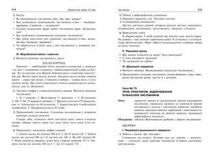 214 Українська мова. 6 клас 215Числівник
2. Бесіда.
Як відмінюються числівники один, два, три, чотири?
Яка особливість відмінювання числівників п’ять — двадцять,
тридцять, п’ятдесят — вісімдесят?
Скільки відмінкових форм мають числівники сорок, дев’яносто,
сто?
Яка особливість відмінювання складених числівників?
Що треба пам’ятати про правопис числівників п’ять, шість,
дев’ять, двадцять, тридцять?
Чи зберігається м’який знак у цих числівниках у непрямих від-
мінках?
IV. Вироблення вмінь і навичок
1. Визначте відмінок числівників у тексті.
ДУБ НА ХОРТИЦІ
Хортиця — найбільший (біля двадцяти кілометрів у довжину
і до двох з половиною в ширину) і наймальовничіший острів на Дні-
прі. Тут на околиці села Верхня Хортиця росте славетний сімсотліт-
ній дуб. Висота цього велета досягає тридцяти шести метрів, діаметр
крони — сорок три метри, а товщина стовбура — майже шість і п’ять
десятих метра. Про цього унікального гіганта складено безліч легенд,
пісень, дум (А. Денисенко).
2. Запишіть цифри у словосполученнях словами. Визначте відмінок
числівників.
1. За 7 замками. 2. Жонглювати 11 тарілками. 3. У 40 питаннях
із 100. 4. На 19 маршруті автобуса. 5. Вручити атестати 478 випускни-
кам. 6. Зупинилися на 60 кілометрі. 7. Користувалися 4 мобільними
телефонами. 8. Подарували книги 20 дітям.
3. Провідміняйте числівники. З кількома числівниками у непрямих
відмінках складіть речення.
Семеро, обоє, кількасот, вісім, шістдесят один, сімсот п’ятдесят
чотири, обидва, триста сорок сім, одна третя, нуль цілих п’ять де-
сятих.
4. Перепишіть, записуючи цифри словами.
1. Знайти частку від ділення 240 на 8. 2. До 93 додати 64. 3. Знайти
частку від ділення 800 на 1/2 частину від 100. 4. Від 692 відняти 80.
5. Який периметр квадрата, якщо його сторона дорівнює 93? 6. Зна-
йдіть частку від ділення 369 на 9. 7. До 2/3 додати 7/8.
5. Робота з орфографічним словником.
Перевірте правопис слів. Поставте наголос.
Словниковий самодиктант:
Дев’ять, дев’ятсот, сьомий, чотирьох, шістсот, шістьох, одинадцять,
чотирнадцять, шістнадцять, дев’ятнадцять, тридцять, п’ятдесят.
6. Відредагуйте текст.
Я збираю марки. У моїй колекції вже більше семи десяти марок.
На сороках з них штампи зарубіжних країн. Я спілкуюсь із п’ятдеся-
тьома філателістами. Мрію зібрати кільканадцятьох альбомів марок
на різну тематику.
V. Підсумки уроку
Що нового дізналися на уроці? Чого навчилися?
У чому відчуваєте труднощі?
Чи задоволені ви собою?
VI. Домашнє завдання
Вивчити таблицю «Відмінювання кількісних числівників»;
Провідміняти письмово числівники сімсот двадцять п’ять, чоти-
риста дев’яносто шість, ввести їх у речення.
Урок № 73
УРОК-ПРАКТИКУМ. ВІДМІНЮВАННЯ
КІЛЬКІСНИХ ЧИСЛІВНИКІВ
Мета: закріпити знання й удосконалити вміння відмінювати
числівники, правильно вживати усі відмінкові форми
числівників в усному і писемному мовленні; виробити
навички знаходити вивчені орфограми і пояснювати їх,
виправляти помилки на вивчені правила; виховувати
орфографічну пильність.
Обладнання: таблиця «Відмінювання дробових і збірних числівників».
ХІД УРОКУ
І. Перевірка домашнього завдання
1. Робота в групах. Гра «Експерт».
Словничок (на дошці): Експерт (від лат. еxpertus — досвідче-
ний) — спеціаліст, який здійснює експертизу й робить умотивова-
ний висновок.
 