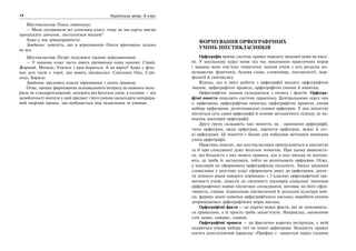 12 Українська мова. 6 клас 13Формування орфографічних умінь шестикласників
Шестикласник Олесь переконує:
— Мене підтримали всі хлопчаки класу: чому це ми скрізь маємо
пропускати дівчаток, поступатися місцем?
Адже у нас рівноправність!
Завдання: доведіть, що в міркуваннях Олеся враховано далеко
не все.
Шестикласник Петро поділився такими міркуваннями:
— У нашому класі часто дають прізвиська один одному: Сірий,
Жирний, Мочало. Учителі з цим боряться. А чи варто? Адже у філь-
мах усіх часів є герої, що мають прізвиська: Соколине Око, Стрі-
лець, Барило.
Завдання: висловіть власні міркування з цього приводу.
Отже, процес формування пізнавального інтересу до мовного мате-
ріалу не стандартизований, залежить від багатьох умов, а головне — від
залюбленості вчителя у свій предмет і його уміння налагодити неперерв-
ний творчий процес, що відбувається між педагогами та учнями.
ФОРМУВАННЯ ОРФОГРАФІЧНИХ
УМІНЬ ШЕСТИКЛАСНИКІВ
Орфографія вивчає систему правил передачі звукової мови на пись-
мі. У шкільному курсі мови під час виконання практичних вправ
і завдань вона пов’язує теоретичні знання учнів з усіх розділів мо-
вознавства: фонетики, будови слова, словотвору, лексикології, мор-
фології й синтаксису.
Відомо, що в зміст роботи з орфографії входять орфографічні
знання, орфографічні правила, орфографічні уміння й навички.
Орфографічні знання складаються з понять і фактів. Орфогра-
фічні поняття описують систему правопису. Центральними серед них
є: орфограма, орфографічна помилка, орфографічне правило, умови
вибору орфограми, розпізнавальні ознаки орфограм. У цих поняттях
міститься суть самої орфографії й основи методичного підходу до на-
вчання школярів орфографії.
Другу групу складають такі поняття, як : принципи орфографії,
типи орфограм, види орфограм, варіанти орфограм, важкі й лег-
кі орфограми. Ці поняття є базою для побудови методики навчання
учнів орфографії.
Практика показує, що шестикласники припускаються в диктантах
та й при списуванні дуже багатьох помилок. При цьому виявляєть-
ся, що більшість з них знають правила, але в ході письма не відчува-
ють, де треба їх застосувати, тобто не розпізнають орфограм. Отже,
у школярів не сформована орфографічна пильність. Звідси завдання
словесника у шостому класі сформувати увагу до орфограми, досяг-
ти певного рівня (вищого порівняно з 5 класом) орфографічної гра-
мотності учнів, довести до свідомості школярів соціальне значення
орфографічної норми (полегшує спілкування, впливає на його ефек-
тивність, сприяє піднесенню лінгвістичної й загальної культури мов-
ця, формує міцні навички орфографічного письма), виробити уміння
дотримуватися орфографічних норм письма.
Орфографічні факти — це окремі мовні факти, які не пояснюють-
ся правилами, а їх просто треба запам’ятати. Наприклад, написання
слів лиман, кипарис, кишеня.
Орфографічні правила — це фактично коротка інструкція, у якій
подаються умови вибору тієї чи іншої орфограми. Більшість правил
носить констатуючий характер: «Префікс с- пишеться перед глухими
 