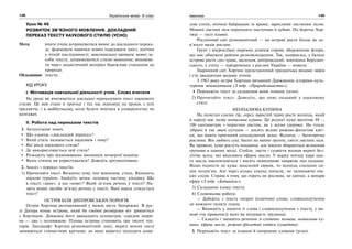 148 Українська мова. 6 клас 149Іменник
Урок № 46
РОЗВИТОК ЗВ’ЯЗНОГО МОВЛЕННЯ. ДОКЛАДНИЙ
ПЕРЕКАЗ ТЕКСТУ НАУКОВОГО СТИЛЮ (УСНО)
Мета: вчити учнів дотримуватися вимог до докладного перека-
зу; формувати навички повно передавати зміст, логічно
у чіткій послідовності; максимально вживати мовні за-
соби тексту; дотримуватися стилю мовлення; виховува-
ти через дидактичний матеріал бережливе ставлення до
природи.
Обладнання: тексти.
ХІД УРОКУ
І. Мотивація навчальної діяльності учнів. Слово вчителя
На уроці ви вчитиметеся докладно переказувати текст наукового
стилю. Це вам стане в пригоді і під час відповіді на уроках з усіх
предметів, і в майбутньому, коли будете вчитися в університетах чи
коледжах.
ІІ. Робота над переказом текстів
1. Актуалізація знань.
Що означає «докладний переказ»?
Який стиль називається науковим і чому?
Які риси наукового стилю?
Де використовується цей стиль?
Розкажіть про відмінювання іменників четвертої відміни.
Яким стилем ви користувалися? Доведіть аргументовано.
2. Аналіз і переказ текстів.
1) Прочитайте текст. Визначте тему, тип мовлення, стиль. Випишіть
наукові терміни. Знайдіть зачин, основну частину, кінцівку. Що
в тексті «дане», а що «нове»? Який зв’язок речень у тексті? На-
звіть мовні засоби зв’язку речень у тексті. Якої науки стосується
текст?
ОСТРІВ БІЛЯ ДНІПРОВСЬКИХ ПОРОГІВ
Острів Хортиця розташований у межах міста Запоріжжя. В рус-
лі Дніпра немає острова, який би своїми розмірами міг зрівнятися
з Хортицею. Довжина його дванадцять кілометрів, середня шири-
на — два з половиною. Площа острова становить три тисячі гек-
тарів. Ландшафт Хортиці різноманітний: дикі, вкриті мохом скелі
змінюються глинистими кручами, до яких впритул підходять кови-
лові степи, оточені байраками та ярами, зарослими листяним лісом.
Мішані листяні ліси переходять поступово в дубові. По берегах Хор-
тиці — густі плавні.
Рослинний світ різноманітний — на острові росте більш як де-
в’ятсот видів рослин.
Ґрунт і мікроклімат окремих ділянок сприяє збереженню флори,
що має обмежені райони розповсюдження. Так, наприклад, у балках
острова росте сон-трава, васильок дніпровський, шипшина Бордзин-
ського, у степу — найдревніша з рослин України — ковила.
Тваринний світ Хортиці представлений тридцятьма видами звірів
і ста двадцятьма видами птахів.
З 1963 року острів Хортиця визнаний Державним історико-куль-
турним заповідником (З підр. «Природознавство»).
Перекажіть текст за складеним вами планом (усно).
2) Прочитайте текст. Доведіть, що опис поданий у науковому
стилі.
НЕОПАЛИМА КУПИНА
На лісистих схилах гір, серед заростей терну росте ясенець, який
в народі має назву неопалима купина. Це розлогі кущі висотою 80 —
100 сантиметрів з перистим листям, як у ясеня (дерева). На гілках
зібрані в так звані султани — досить великі рожево-фіолетові квіт-
ки, що мають приємний солодкуватий запах. Ясенець — багаторічна
рослина. Він любить сухі, багаті на вапно ґрунти, світлі листяні ліси.
Як правило, кущі ростуть поодинці, але інколи збираються великими
групами в одному місці. Стебла, листя і суцвіття ясенця вкриті без-
ліччю залоз, які виділяють ефірне масло. У жарку погоду пари цьо-
го масла накопичуються і висять невидимою хмаркою над кущами.
Якщо піднести до куща запалений сірник, то ясенець спалахне си-
нім полум’ям. Але через кілька секунд погасне, не залишаючи нія-
ких слідів. Справа в тому, що горить не рослина, не квітки, а випари
ефіру (З підр. «Ботаніка»).
3) Складання плану тексту.
4) Словникова робота:
— Доберіть з тексту опорні (ключові) слова, словосполучення
до кожного пункту плану.
— Випишіть у зошити ті слова і словосполучення з тексту, у ви-
мові (чи правописі) яких ви відчуваєте труднощі.
— Складіть і запишіть речення зі словами: ясенець, неопалима ку-
пина, ефірне масло, рожево-фіолетові квітки (суцвіття).
3. Перекажіть текст за планом й опорними словами (усно).
 