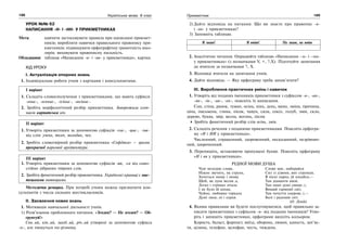 188 Українська мова. 6 клас 189Прикметник
УРОК №№ 62
НАПИСАННЯ -Н- І -НН- У ПРИКМЕТНИКАХ
Мета: навчити застосовувати правила при написанні прикмет-
ників; виробляти навички правильного правопису при-
кметників; підвищувати орфографічну грамотність шко-
лярів; виховувати правописну пильність.
Обладнання: таблиця «Написання -н- і -нн- у прикметниках», картки.
ХІД УРОКУ
І. Актуалізація опорних знань
1. Індивідуальна робота учнів з картками і консультантами.
І варіант
1. Складіть словосполучення з прикметниками, що мають суфікси
-еньк-, -есеньк-, -ісіньк-, -юсіньк-.
2. Зробіть морфологічний розбір прикметника. Заворожила хлоп-
чиків карпатська ніч.
ІІ варіант
1. Утворіть прикметники за допомогою суфіксів -ськ-, -цьк-, -зьк-
від слів: учень, ткач, молодик, чех.
2. Зробіть словотвірний розбір прикметника «Софіївка» – зразок
прекрасної паркової архітектури.
ІІІ варіант
1. Утворіть прикметники за допомогою суфіксів -ев, -єв від само-
стійно дібраних твірних слів.
2. Зробіть фонетичний розбір прикметника. Українські криниці є мис-
тецькими витворами.
Методична ремарка. При потребі учням можна призначити кон-
сультантів з числа сильних шестикласників.
ІІ. Засвоєння нових знань
1. Мотивація навчальної діяльності учнів.
1) Розв’язання проблемного питання. «Згоден? — Не згоден? — Об-
ґрунтуй!»
Сон..ий, кін..ий, захід..ий, річ..ий утворені за допомогою суфікса
-н-, але пишуться по-різному.
2) Дайте відповідь на питання: Що ви знаєте про правопис -н-
і -нн- у прикметниках?
3) Заповніть таблицю.
Я знаю! Я вмію! Не знаю, не вмію
2. Аналітичне читання. Опрацюйте таблицю «Написання –н- і –нн-
у прикметниках» (з позначками V, +, ?,Х). Підготуйте запитання
до вчителя за позначками ?, Х.
3. Відповіді вчителя на запитання учнів.
4. Дайте відповідь: — Яку орфограму треба запам’ятати?
ІІІ. Вироблення практичних умінь і навичок
1. Утворіть від поданих іменників прикметники з суфіксом -н-, -ан-,
-ян-, -ін-, -ин-, -ен-, поясніть їх написання.
Сон, стіна, ранок, туман, осінь, кінь, день, вино, зміна, причина,
ціна, письмена, глина, пісок, чавун, сила, сокіл, голуб, змія, скло,
дерево, буква, звір, весна, вогонь, пісня.
Зробіть фонетичний розбір слів осінь, змія.
2. Складіть речення з поданими прикметниками. Поясніть орфогра-
му «Н і НН у прикметниках».
Численний, страшенний, здоровенний, несказанний, незрівнян-
ний, широченний.
3. Перепишіть, вставляючи пропущені букви. Поясніть орфограму
«Н і нн у прикметниках».
РІДНОЇ МОВИ ДУША
Чую мелодію слова,
Ніжно звучить, як струна,
Хочеться знову і знову,
Щоб, як луна весня..а,
Легко і стрімко літала
І не було їй кінця,
Чуйно, любовно торкала
Душі людс..кі і серця.
Слово моє, набирайся
Сил із дзвонк..вих струмків,
В пісні народ..ій кохайся,—
Там діаманти віків.
Там наші душі свяще..і,
Вищий гармонії світ,
Там почуття сокрове..і,—
Болі і радощів зліт.
(О. Лупій)
4. Якими правилами ви будете послуговуватися, щоб правильно за-
писати прикметники з суфіксом -н- від поданих іменників? Утво-
ріть і запишіть прикметники, орфограми виділіть кольором.
Користь, баласт, форпост, виїзд, оборона, лимон, капость, зап’яс-
тя, цілина, телефон, целофан, честь, тиждень.
 