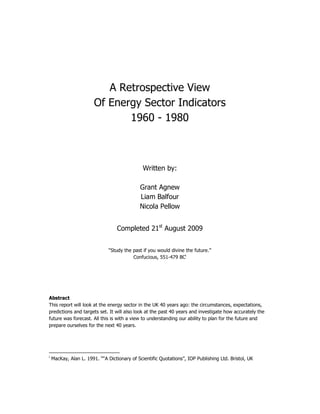 A Retrospective View
Of Energy Sector Indicators
1960 - 1980
Written by:
Grant Agnew
Liam Balfour
Nicola Pellow
Completed 21st
August 2009
“Study the past if you would divine the future.”
Confucious, 551-479 BCi
Abstract
This report will look at the energy sector in the UK 40 years ago: the circumstances, expectations,
predictions and targets set. It will also look at the past 40 years and investigate how accurately the
future was forecast. All this is with a view to understanding our ability to plan for the future and
prepare ourselves for the next 40 years.
i
MacKay, Alan L. 1991. ““A Dictionary of Scientific Quotations”, IOP Publishing Ltd. Bristol, UK
 