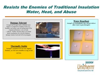 Resists the Enemies of Traditional Insulation 
Water, Heat, and Abuse 
Water Repellant 
Aerogel's are hydrophobic, they will not wick or 
allow water to pass through it 
Damage Tolerant 
Cryogel and Pyrogel easily withstand most 
impact or compressive loading events (e.g., 
footfalls, tool strike), and will spring back to the 
original performance even at loads 
> 100 psi. Further, because there is no brittle 
failure mechanism (its a flexible blanket), 
damage remains local and will not propagate. 
Thermally Stable 
Aerogel’s products do not use organic 
binders, so will not crumble or sag in hot 
service. 
 